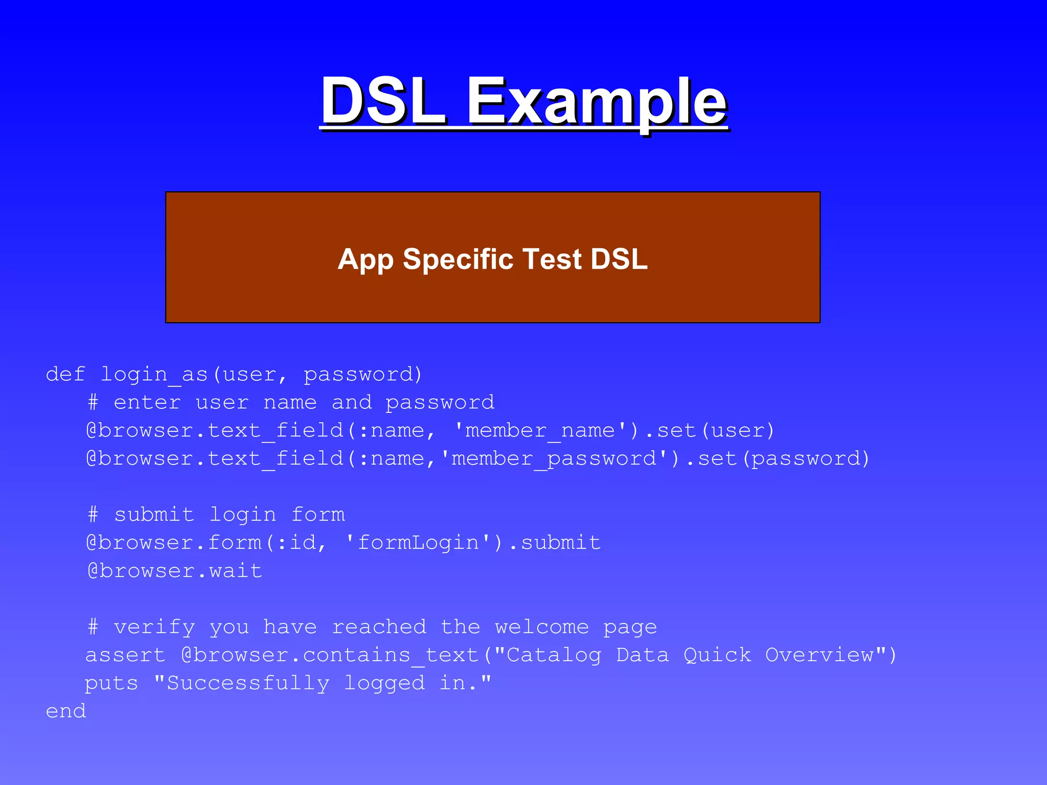 DSL Example def login_as(user, password) # enter user name and password @browser.text_field(:name, 'member_name').set(user) @browser.text_field(:name,'member_password').set(password) # submit login form @browser.form(:id, 'formLogin').submit  @browser.wait # verify you have reached the welcome page assert @browser.contains_text("Catalog Data Quick Overview") puts "Successfully logged in." end Test Scripts App Specific Test DSL 