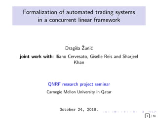 Formalization of automated trading systems
in a concurrent linear framework
Dragiˇsa ˇZuni´c
joint work with: Iliano Cervesato, Giselle Reis and Sharjeel
Khan
QNRF research project seminar
Carnegie Mellon University in Qatar
October 24, 2018.
£  
1 / 56
 