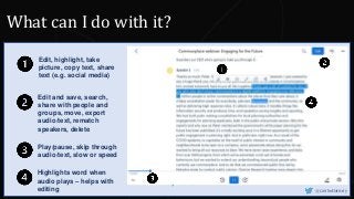 Key words
Edit, highlight, take
picture, copy text, share
text (e.g. social media)
Edit and save, search,
share with people and
groups, move, export
audio/text, rematch
speakers, delete
Play/pause, skip through
audio/text, slow or speed
Highlights word when
audio plays – helps with
editing @CaitlinHafferty
What can I do with it?
 