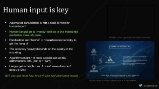 @CaitlinHafferty
Human input is key
Picture: https://www.transcriptionwing.com/why-automated-transcription-requires-a-human-touch/
https://medium.com/vsinghbisen/what-is-human-in-the-loop-machine-learning-why-how-used-in-ai-60c7b44eb2c0
 Automated transcription is not a replacement for
human input!
 Human language is ‘messy’ and so is the transcript
(verbatim transcription)
 Punctuation and ‘flow’ of conversation can be tricky to
get the hang of
 The accuracy heavily depends on the quality of the
recording
 Algorithms might not know specialised words,
abbreviations, etc. (but can learn)
 Language is complex and the software often can’t
keep up (yet)
BUT you can learn how to work with and spot these issues
 