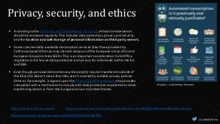 @CaitlinHafferty
Privacy, security, and ethics
Infographic – Caitlin Hafferty (Piktochart)
 According to the Economic and Social Research Council, ethical considerations
should be reviewed regularly.This includes data protection, privacy and security,
and the location and safe storage of personal information on third party servers.
 Some commercially available transcription services (like those provided by
California-based Otter.ai) may transfer data out of the European Union (EU) and
European Economic Area (EEA).This is an important consideration for GDPR, a
regulation in EU law on data protection and privacy for individuals within the EU
and EEA.
 Even though personal data (interview transcripts) may be transferred outside of
the EEA, this doesn't mean that they aren't covered by suitable privacy policies.
Otter.ai, for example, is signed up to the Privacy Shield Framework; this provides
companies with a mechanism to comply with data protection requirements when
transferring data (i.e. from the European Union to United States).
https://otter.ai/privacy-policy https://www.privacyshield.gov/participant?id=a2zt00000008VJwAAM&status=Active
https://blog.otter.ai/privacy-policy/#PRIVACY-SHIELD-NOTICE
 
