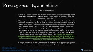@CaitlinHafferty
Privacy, security, and ethics
Otter.ai Privacy Notice:
“When you use the Services, you may provide us with your audio recordings (“Audio
Recordings”) and any text, images or videos that you upload or provide to us in the
context of the Services.”
“We use your audio recordings, usage information and platform information in order
to provide you with the Services. In addition, we use your communication information
to facilitate support (e.g. retrieval of a forgotten password). We do so in accordance
with our contractual obligations to you in order to provide you with the Services.”
“We use information we automatically collect or generate about you when you use
the Services, as well as non-personal information about your device such as device
manufacturer, model and operating system, and the amount of free space on your
device, to analyze the use of and improve our Services. We train our proprietary
artificial intelligence technology on aggregated, de-identified audio recordings. Only
with your explicit permission will we manually review certain audio recordings to
further refine our model training data.”
“If you contact us, we will use your contact information to communicate with you and,
if applicable, your usage information to support your use of the Services.”
https://otter.ai/privacy
https://otter.ai/terms#data-processing-attachment
https://blog.otter.ai/terms-of-service/
 