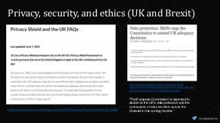 @CaitlinHafferty
Privacy, security, and ethics (UK and Brexit)
https://www.privacyshield.gov/article?id=Privacy-Shield-and-the-UK-FAQs
https://www.europarl.europa.eu/news/en/press-
room/20210517IPR04124/data-protection-meps-urge-the-
commission-to-amend-uk-adequacy-decisions
“The European Commission is expected to
decide on the UK’s data protection and the
continuation of data transfers across the
Channel in the coming months.”
 