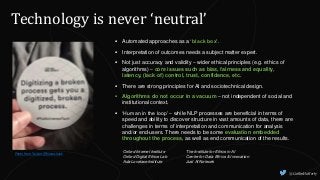 @CaitlinHafferty
Technology is never ‘neutral’
Photo from Twitter @hanaschank
 Automated approaches as a ‘black box’.
 Interpretation of outcomes needs a subject matter expert.
 Not just accuracy and validity – wider ethical principles (e.g. ethics of
algorithms) – core issues such as bias, fairness and equality,
latency, (lack of) control, trust, confidence, etc.
 There are strong principles for AI and sociotechnical design.
 Algorithms do not occur in a vacuum – not independent of social and
institutional context.
 ‘Human in the loop’ – while NLP processes are beneficial in terms of
speed and ability to discover structure in vast amounts of data, there are
challenges in terms of interpretation and communication for analysis
and/or end-users. There needs to be some evaluation embedded
throughout the process, as well as end communication of the results.
Oxford Internet Institute
Oxford Digital Ethics Lab
Ada Lovelace Institute
The Institute for Ethics in AI
Centre for Data Ethics & Innovation
Just AI Network
 