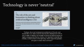 @CaitlinHafferty
Technology is never ‘neutral’
https://www.adalovelaceinstitute.org/blog/role-arts-humanities-thinking-artificial-intelligence-ai/
“Perhaps the most fundamental contribution of the arts and
humanities is to make vivid the fact that the development of AI is
not a matter of destiny, but instead involves successive waves of
highly consequential human choices. It’s important to identify the
choices, to frame them in the right way, and to raise the question:
who gets to make them and how?”
 