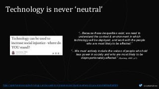 @CaitlinHafferty
Technology is never ‘neutral’
“...Because these inequalities exist, we need to
understand the context & environment in which
technology will be deployed, and work with the people
who are most likely to be affected.”
“...We must actively include the voices of people who hold
less power in society and who are most likely to be
disproportionately affected.” (Gyateng, 2020, p.1).
https://openheroines.org/technology-can-be-used-to-increase-social-injustice-where-do-you-stand-8dbba4fa8526
 