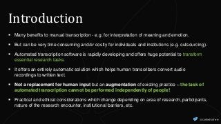  Many benefits to manual transcription - e.g. for interpretation of meaning and emotion.
 But can be very time consuming and/or costly for individuals and institutions (e.g. outsourcing).
 Automated transcription software is rapidly developing and offers huge potential to transform
essential research tasks.
 It offers an entirely automatic solution which helps human transcribers convert audio
recordings to written text.
 Not a replacement for human input but an augmentation of existing practice – the task of
automated transcription cannot be performed independently of people!
 Practical and ethical considerations which change depending on area of research, participants,
nature of the research encounter, institutional barriers, etc.
Introduction
@CaitlinHafferty
 