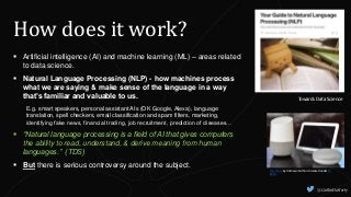 How does it work?
 Artificial intelligence (AI) and machine learning (ML) – areas related
to data science.
 Natural Language Processing (NLP) - how machines process
what we are saying & make sense of the language in a way
that’s familiar and valuable to us.
E.g. smart speakers, personal assistant AIs (OK Google, Alexa), language
translation, spell checkers, email classification and spam filters, marketing,
identifying fake news, financial trading, job recruitment, prediction of diseases…
 “Natural language processing is a field of AI that gives computers
the ability to read, understand, & derive meaning from human
languages.” (TDS)
 But there is serious controversy around the subject.
This Photo by Unknown Author is licensed under CC
BY-SA
Towards Data Science
@CaitlinHafferty
 