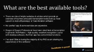 What are the best available tools?
 There are lots of helpful websites & articles which provide an
overview of top free (and paid) transcription tools (look up ‘best
speech-to-text software/app’ or ‘best dictation software’.
 No ‘perfect’ app & some services are expensive.
 Dragon & Dragon Professional have been rated best at transcription
in general (TechRadar) – high-quality, excellent recognition, syncs
with desktop software. But their app has some limited functions.
 I’ve used Otter.ai during the majority of my PhD so am sharing my
experiences of this software!
https://www.techradar.com/uk/news/be
st-speech-to-text-app
@CaitlinHafferty
 