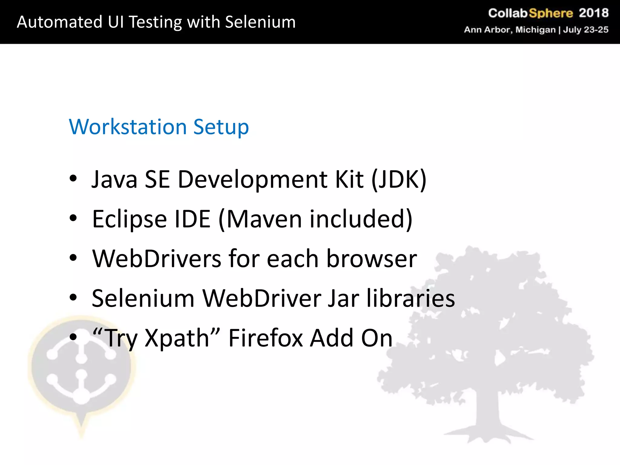 • Java SE Development Kit (JDK)
• Eclipse IDE (Maven included)
• WebDrivers for each browser
• Selenium WebDriver Jar libraries
• “Try Xpath” Firefox Add On
Workstation Setup
Automated UI Testing with Selenium
 