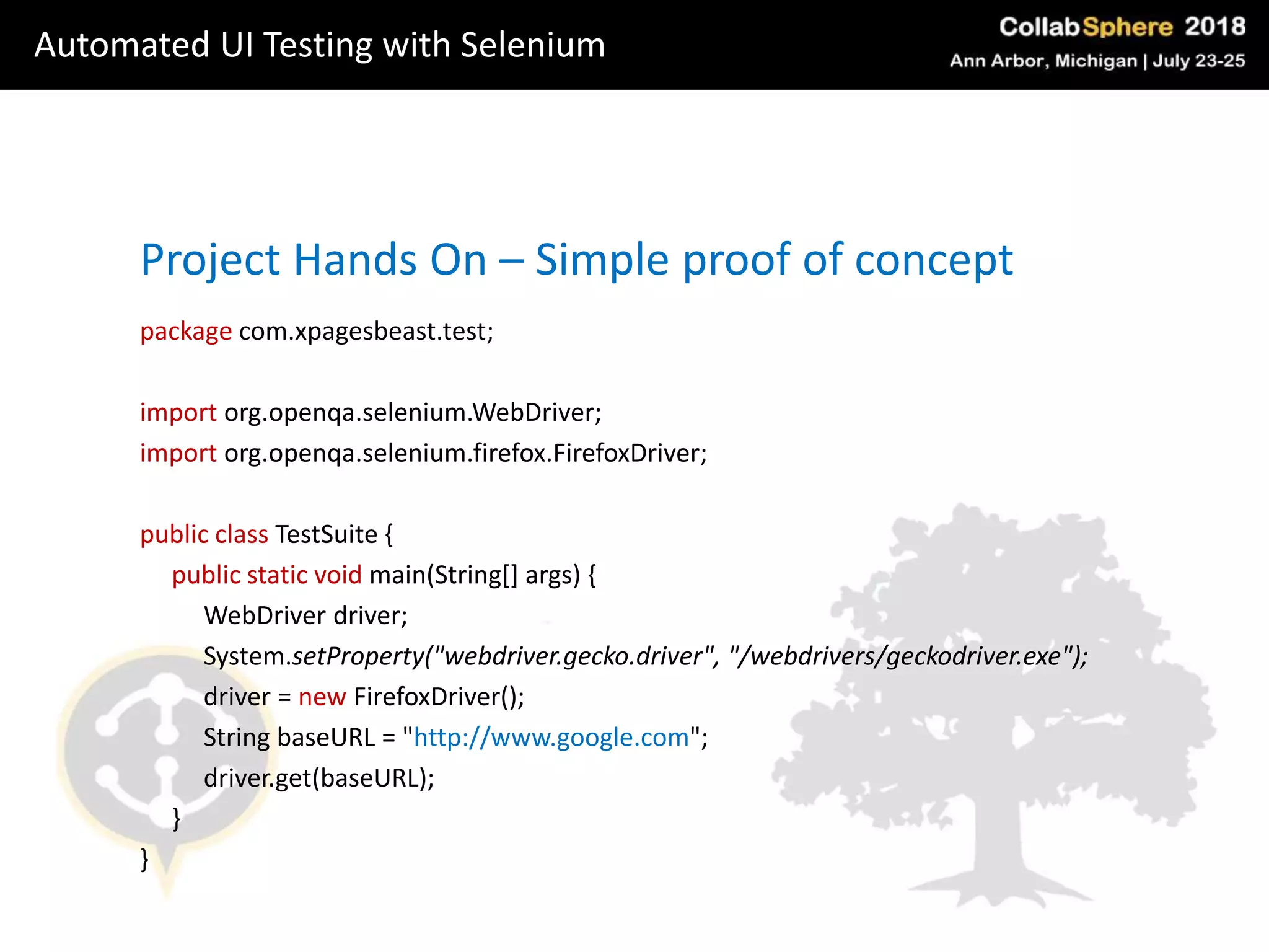package com.xpagesbeast.test;
import org.openqa.selenium.WebDriver;
import org.openqa.selenium.firefox.FirefoxDriver;
public class TestSuite {
public static void main(String[] args) {
WebDriver driver;
System.setProperty("webdriver.gecko.driver", "/webdrivers/geckodriver.exe");
driver = new FirefoxDriver();
String baseURL = "http://www.google.com";
driver.get(baseURL);
}
}
Project Hands On – Simple proof of concept
Automated UI Testing with Selenium
 