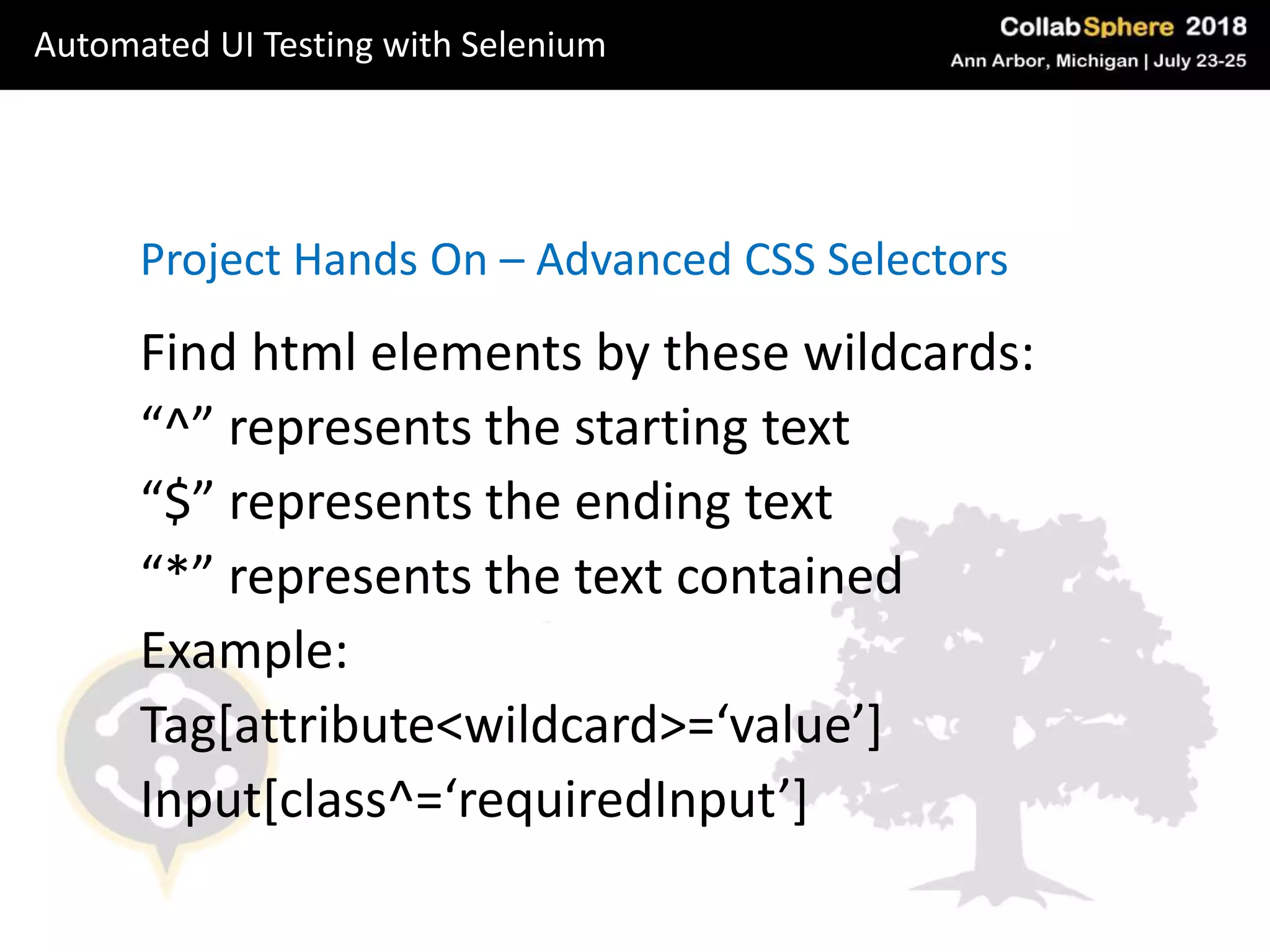 Project Hands On – Advanced CSS Selectors
Find html elements by these wildcards:
“^” represents the starting text
“$” represents the ending text
“*” represents the text contained
Example:
Tag[attribute<wildcard>=‘value’]
Input[class^=‘requiredInput’]
Automated UI Testing with Selenium
 