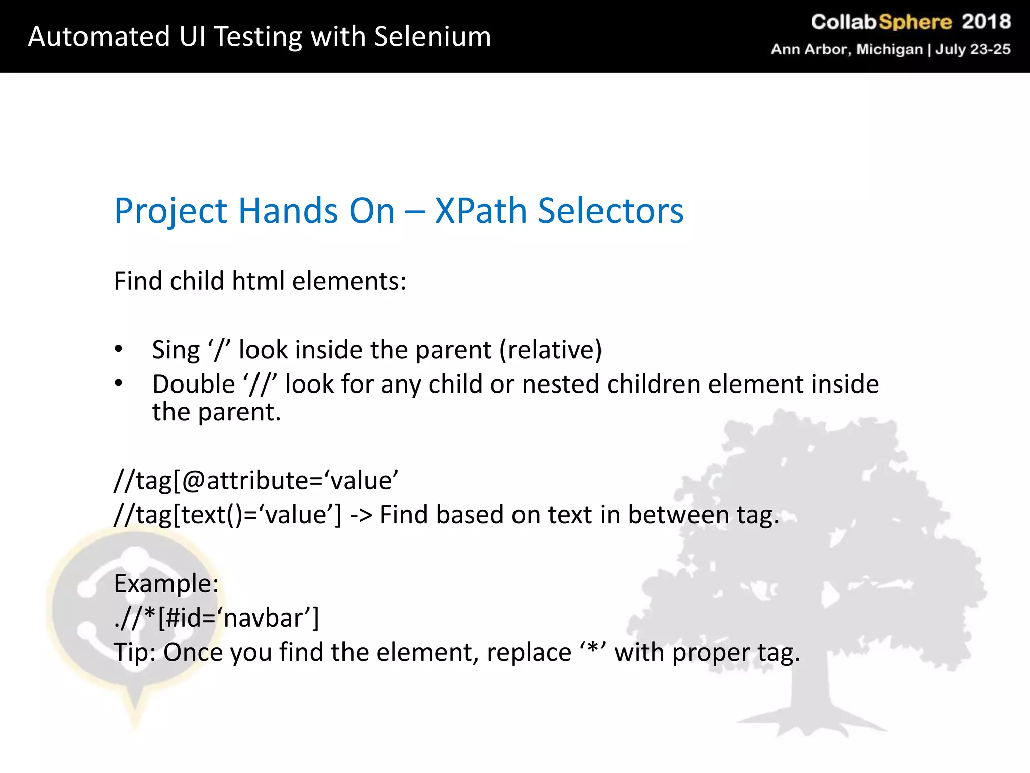 Project Hands On – XPath Selectors
Find child html elements:
• Sing ‘/’ look inside the parent (relative)
• Double ‘//’ look for any child or nested children element inside
the parent.
//tag[@attribute=‘value’
//tag[text()=‘value’] -> Find based on text in between tag.
Example:
.//*[#id=‘navbar’]
Tip: Once you find the element, replace ‘*’ with proper tag.
Automated UI Testing with Selenium
 