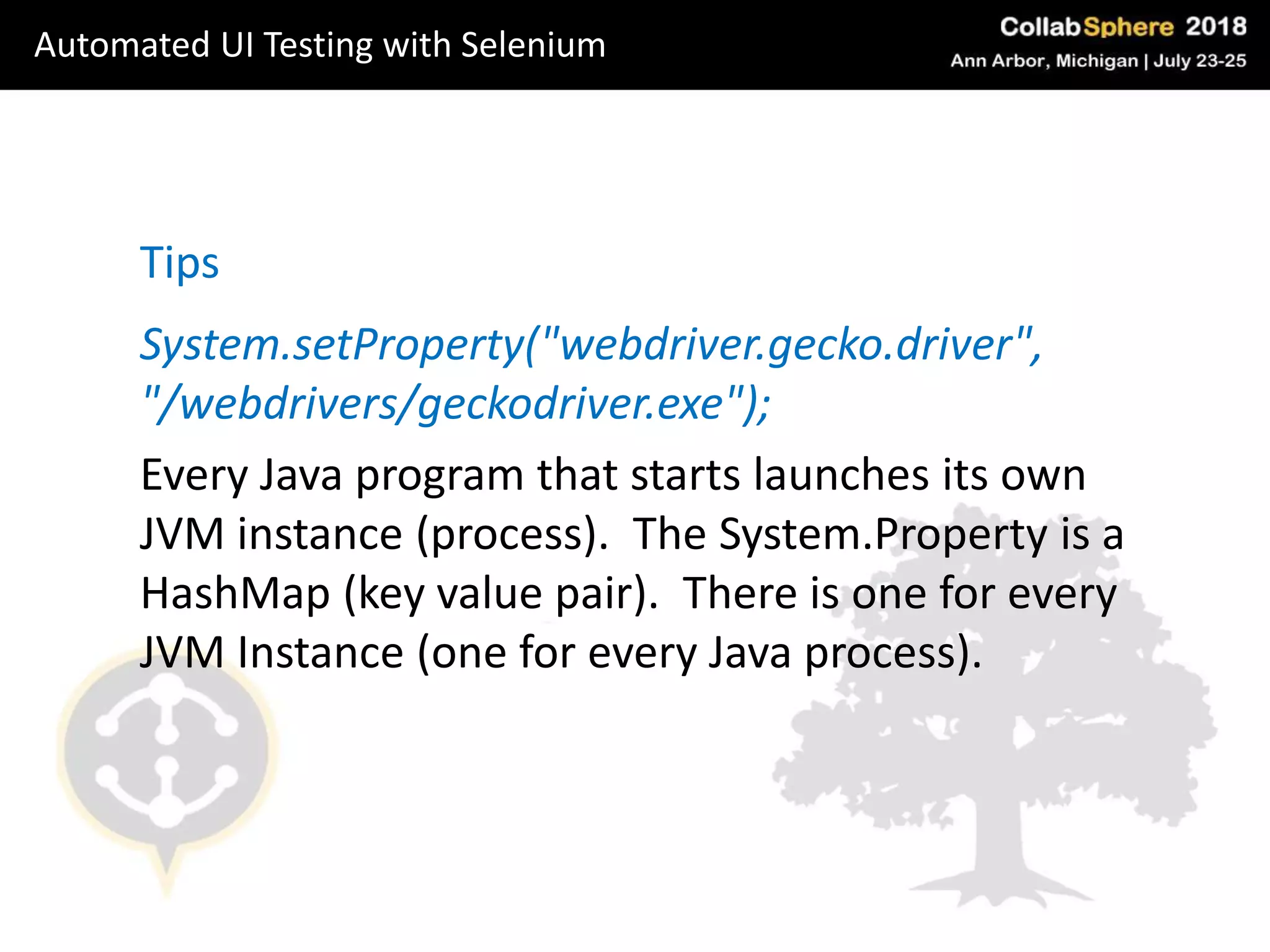 System.setProperty("webdriver.gecko.driver",
"/webdrivers/geckodriver.exe");
Every Java program that starts launches its own
JVM instance (process). The System.Property is a
HashMap (key value pair). There is one for every
JVM Instance (one for every Java process).
Tips
Automated UI Testing with Selenium
 