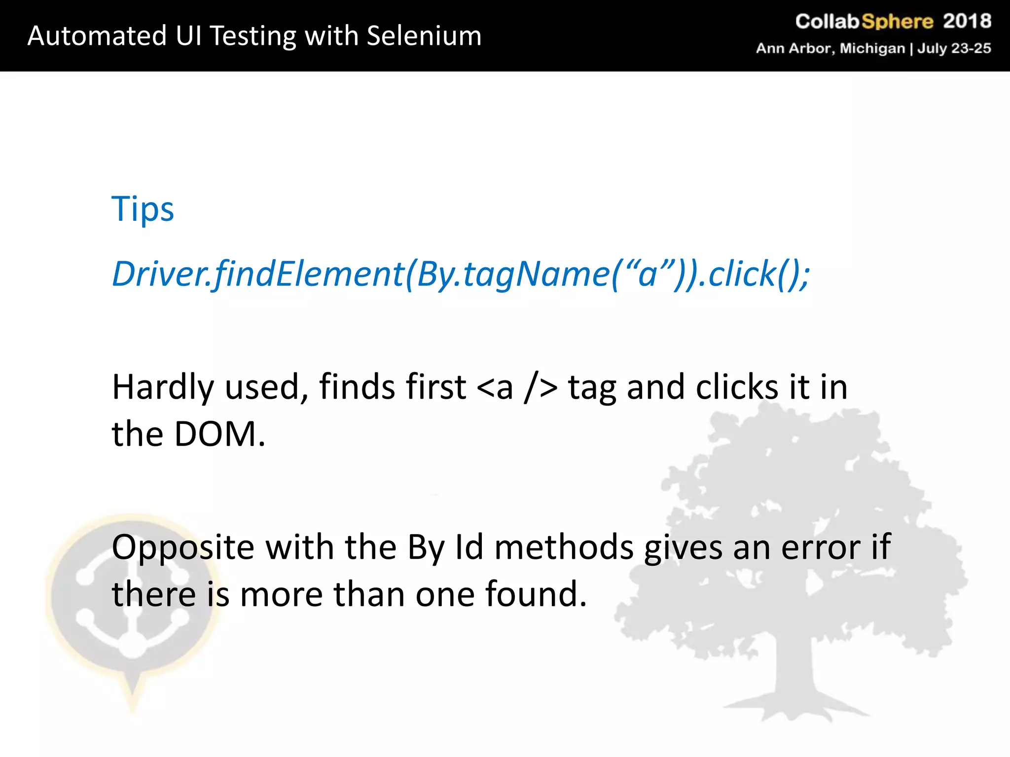 Driver.findElement(By.tagName(“a”)).click();
Hardly used, finds first <a /> tag and clicks it in
the DOM.
Opposite with the By Id methods gives an error if
there is more than one found.
Tips
Automated UI Testing with Selenium
 