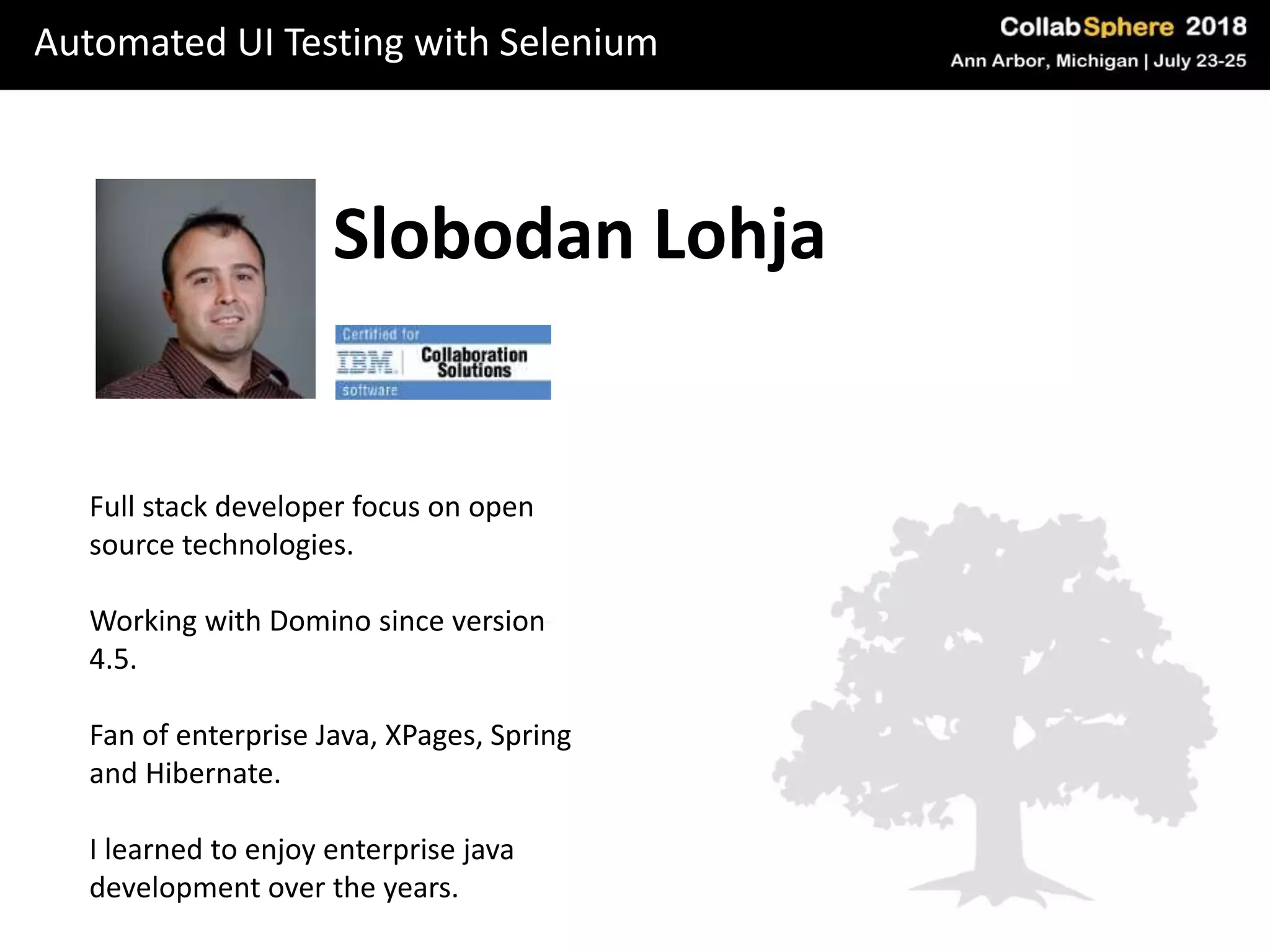 Automated UI Testing with Selenium
Slobodan Lohja
Full stack developer focus on open
source technologies.
Working with Domino since version
4.5.
Fan of enterprise Java, XPages, Spring
and Hibernate.
I learned to enjoy enterprise java
development over the years.
 