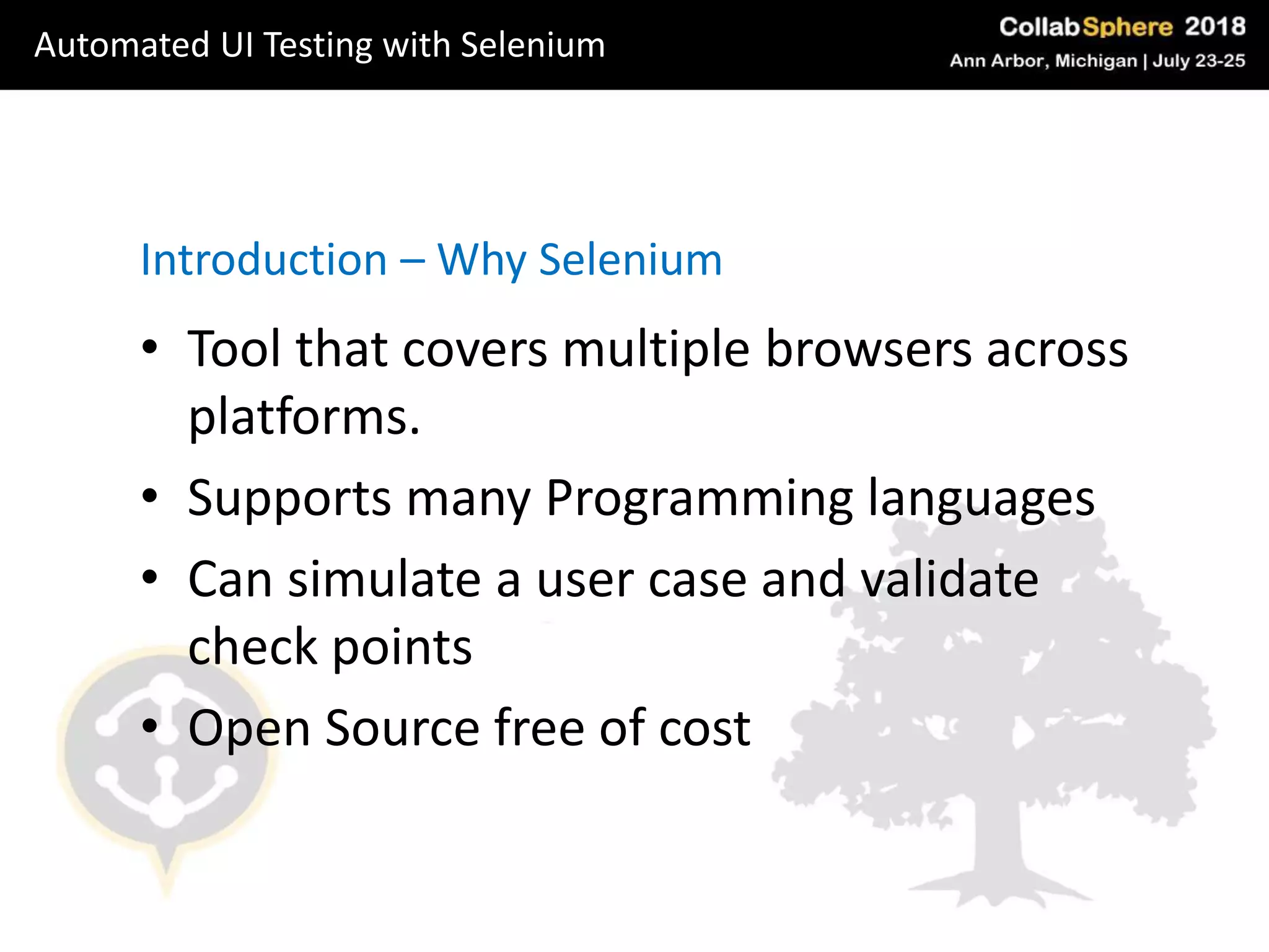 • Tool that covers multiple browsers across
platforms.
• Supports many Programming languages
• Can simulate a user case and validate
check points
• Open Source free of cost
Introduction – Why Selenium
Automated UI Testing with Selenium
 