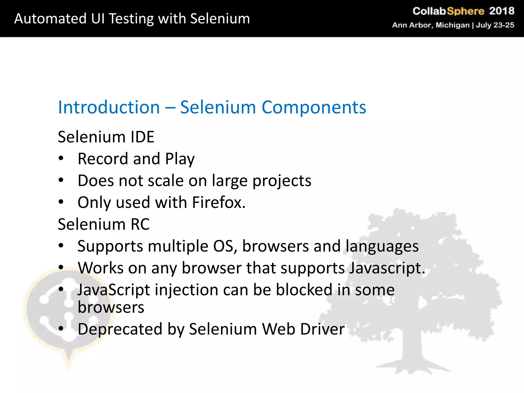 Selenium IDE
• Record and Play
• Does not scale on large projects
• Only used with Firefox.
Selenium RC
• Supports multiple OS, browsers and languages
• Works on any browser that supports Javascript.
• JavaScript injection can be blocked in some
browsers
• Deprecated by Selenium Web Driver
Introduction – Selenium Components
Automated UI Testing with Selenium
 
