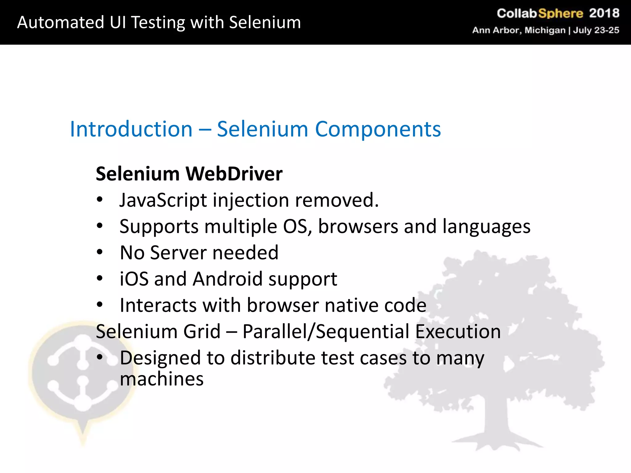 Selenium WebDriver
• JavaScript injection removed.
• Supports multiple OS, browsers and languages
• No Server needed
• iOS and Android support
• Interacts with browser native code
Selenium Grid – Parallel/Sequential Execution
• Designed to distribute test cases to many
machines
Introduction – Selenium Components
Automated UI Testing with Selenium
 