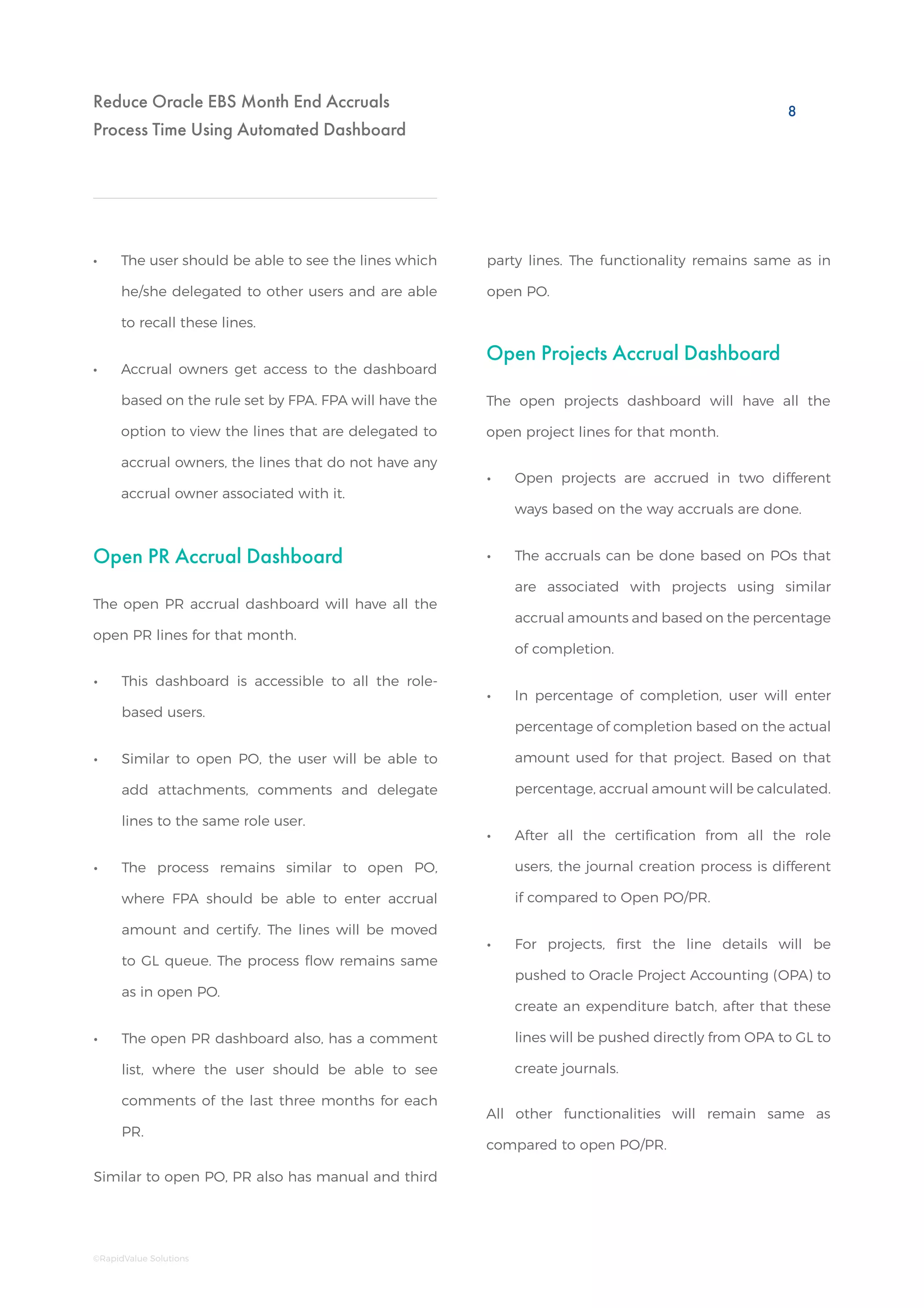 Reduce Oracle EBS Month End Accruals
Process Time Using Automated Dashboard
•• The user should be able to see the lines which
he/she delegated to other users and are able
to recall these lines.
•• Accrual owners get access to the dashboard
based on the rule set by FPA. FPA will have the
option to view the lines that are delegated to
accrual owners, the lines that do not have any
accrual owner associated with it.
Open PR Accrual Dashboard
•• This dashboard is accessible to all the role-
based users.
•• Similar to open PO, the user will be able to
add attachments, comments and delegate
lines to the same role user.
•• The process remains similar to open PO,
where FPA should be able to enter accrual
amount and certify. The lines will be moved
to GL queue. The process flow remains same
as in open PO.
•• The open PR dashboard also, has a comment
list, where the user should be able to see
comments of the last three months for each
PR.
The open PR accrual dashboard will have all the
open PR lines for that month.
Similar to open PO, PR also has manual and third
Open Projects Accrual Dashboard
•• Open projects are accrued in two different
ways based on the way accruals are done.
•• The accruals can be done based on POs that
are associated with projects using similar
accrual amounts and based on the percentage
of completion.
•• In percentage of completion, user will enter
percentage of completion based on the actual
amount used for that project. Based on that
percentage, accrual amount will be calculated.
•• After all the certification from all the role
users, the journal creation process is different
if compared to Open PO/PR.
•• For projects, first the line details will be
pushed to Oracle Project Accounting (OPA) to
create an expenditure batch, after that these
lines will be pushed directly from OPA to GL to
create journals.
The open projects dashboard will have all the
open project lines for that month.
All other functionalities will remain same as
compared to open PO/PR.
party lines. The functionality remains same as in
open PO.
8
©RapidValue Solutions
 