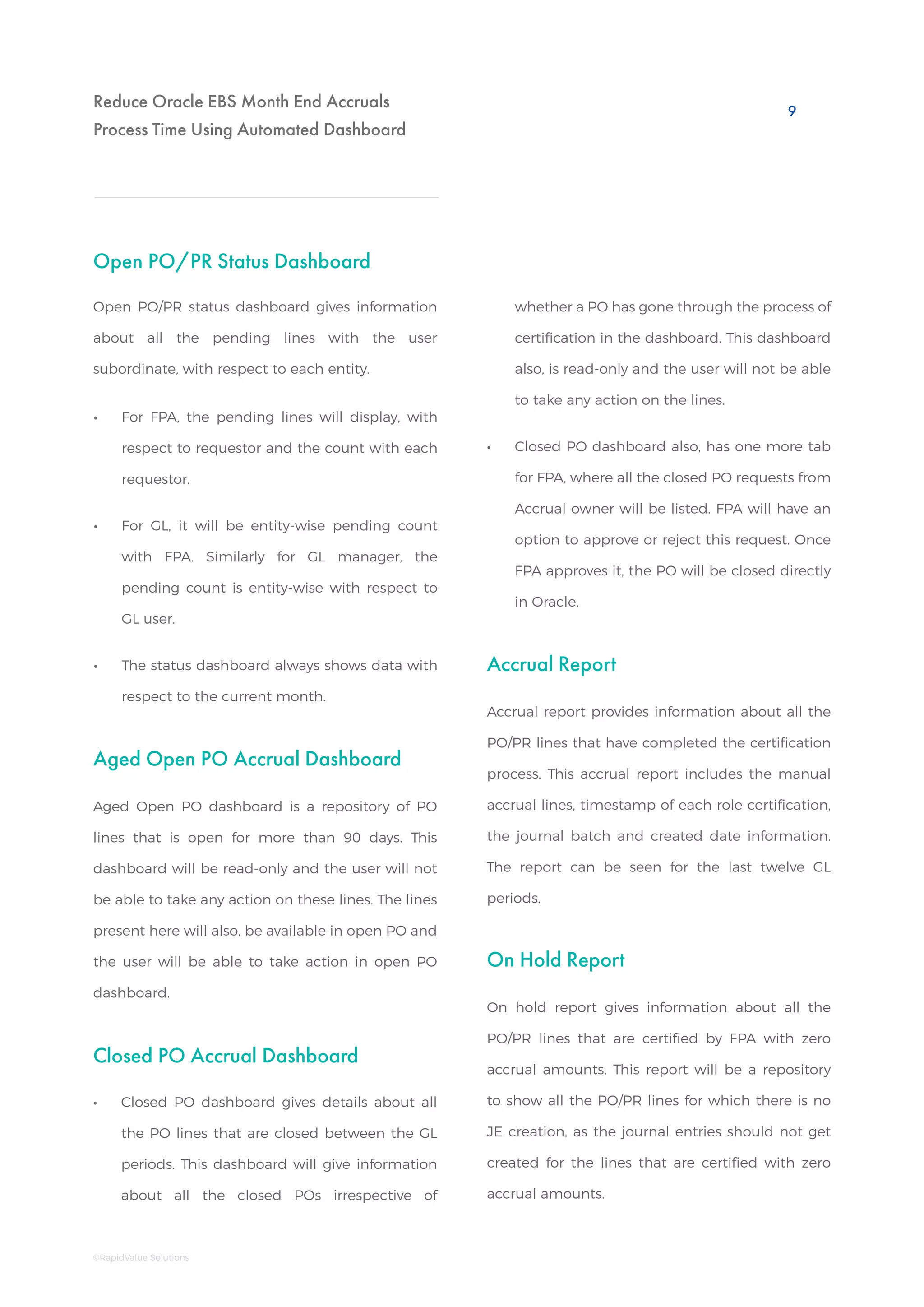 Reduce Oracle EBS Month End Accruals
Process Time Using Automated Dashboard
Open PO/PR Status Dashboard
Aged Open PO Accrual Dashboard
Accrual Report
On Hold Report
Closed PO Accrual Dashboard
•• For FPA, the pending lines will display, with
respect to requestor and the count with each
requestor.
•• For GL, it will be entity-wise pending count
with FPA. Similarly for GL manager, the
pending count is entity-wise with respect to
GL user.
•• The status dashboard always shows data with
respect to the current month.
•• Closed PO dashboard gives details about all
the PO lines that are closed between the GL
periods. This dashboard will give information
about all the closed POs irrespective of
Open PO/PR status dashboard gives information
about all the pending lines with the user
subordinate, with respect to each entity.
Aged Open PO dashboard is a repository of PO
lines that is open for more than 90 days. This
dashboard will be read-only and the user will not
be able to take any action on these lines. The lines
present here will also, be available in open PO and
the user will be able to take action in open PO
dashboard.
Accrual report provides information about all the
PO/PR lines that have completed the certification
process. This accrual report includes the manual
accrual lines, timestamp of each role certification,
the journal batch and created date information.
The report can be seen for the last twelve GL
periods.
On hold report gives information about all the
PO/PR lines that are certified by FPA with zero
accrual amounts. This report will be a repository
to show all the PO/PR lines for which there is no
JE creation, as the journal entries should not get
created for the lines that are certified with zero
accrual amounts.
whether a PO has gone through the process of
certification in the dashboard. This dashboard
also, is read-only and the user will not be able
to take any action on the lines.
•• Closed PO dashboard also, has one more tab
for FPA, where all the closed PO requests from
Accrual owner will be listed. FPA will have an
option to approve or reject this request. Once
FPA approves it, the PO will be closed directly
in Oracle.
9
©RapidValue Solutions
 