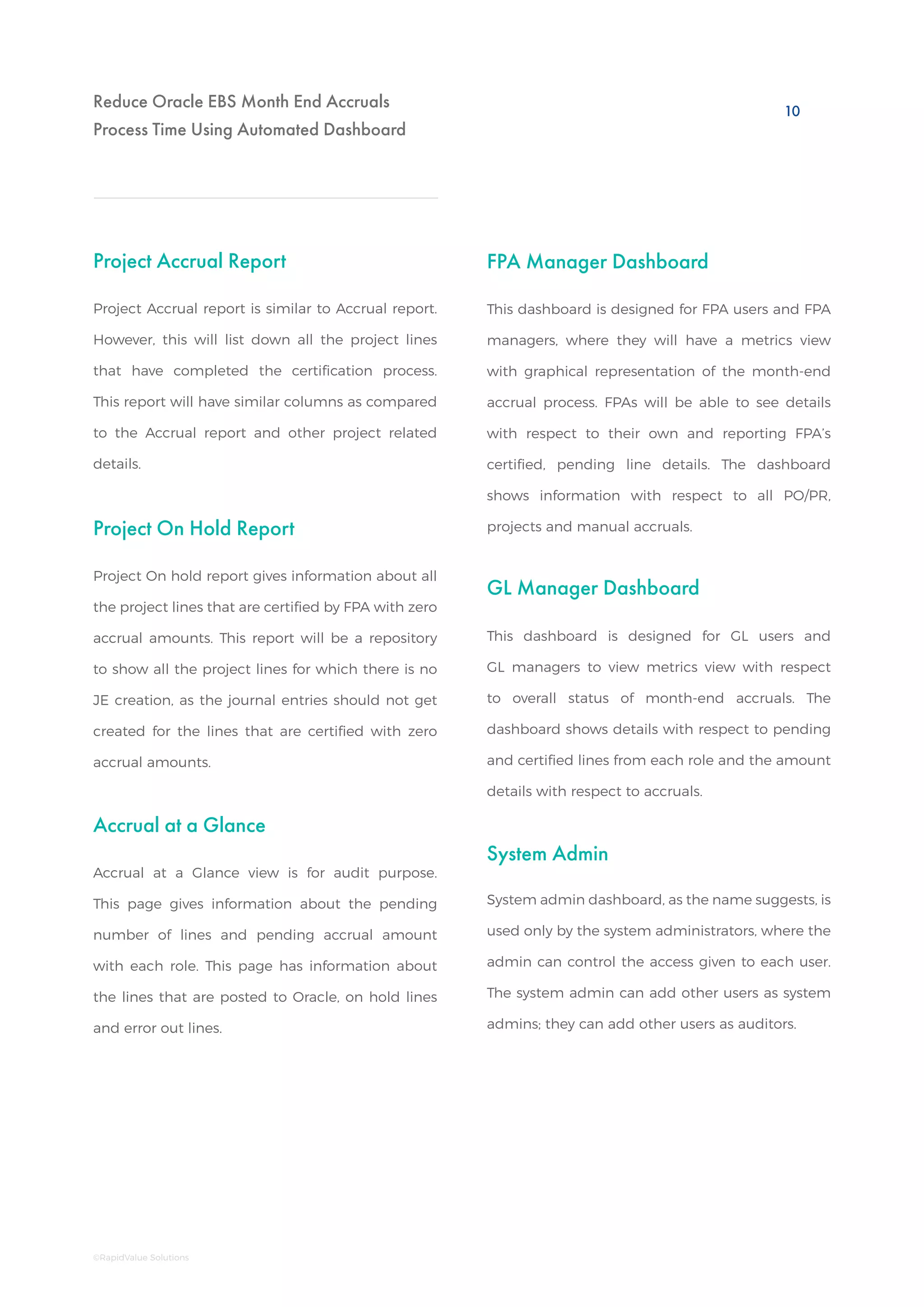 Reduce Oracle EBS Month End Accruals
Process Time Using Automated Dashboard
Project On Hold Report
GL Manager Dashboard
Accrual at a Glance
System Admin
FPA Manager Dashboard
Project On hold report gives information about all
the project lines that are certified by FPA with zero
accrual amounts. This report will be a repository
to show all the project lines for which there is no
JE creation, as the journal entries should not get
created for the lines that are certified with zero
accrual amounts.
Accrual at a Glance view is for audit purpose.
This page gives information about the pending
number of lines and pending accrual amount
with each role. This page has information about
the lines that are posted to Oracle, on hold lines
and error out lines.
System admin dashboard, as the name suggests, is
used only by the system administrators, where the
admin can control the access given to each user.
The system admin can add other users as system
admins; they can add other users as auditors.
This dashboard is designed for FPA users and FPA
managers, where they will have a metrics view
with graphical representation of the month-end
accrual process. FPAs will be able to see details
with respect to their own and reporting FPA’s
certified, pending line details. The dashboard
shows information with respect to all PO/PR,
projects and manual accruals.
This dashboard is designed for GL users and
GL managers to view metrics view with respect
to overall status of month-end accruals. The
dashboard shows details with respect to pending
and certified lines from each role and the amount
details with respect to accruals.
Project Accrual Report
Project Accrual report is similar to Accrual report.
However, this will list down all the project lines
that have completed the certification process.
This report will have similar columns as compared
to the Accrual report and other project related
details.
10
©RapidValue Solutions
 