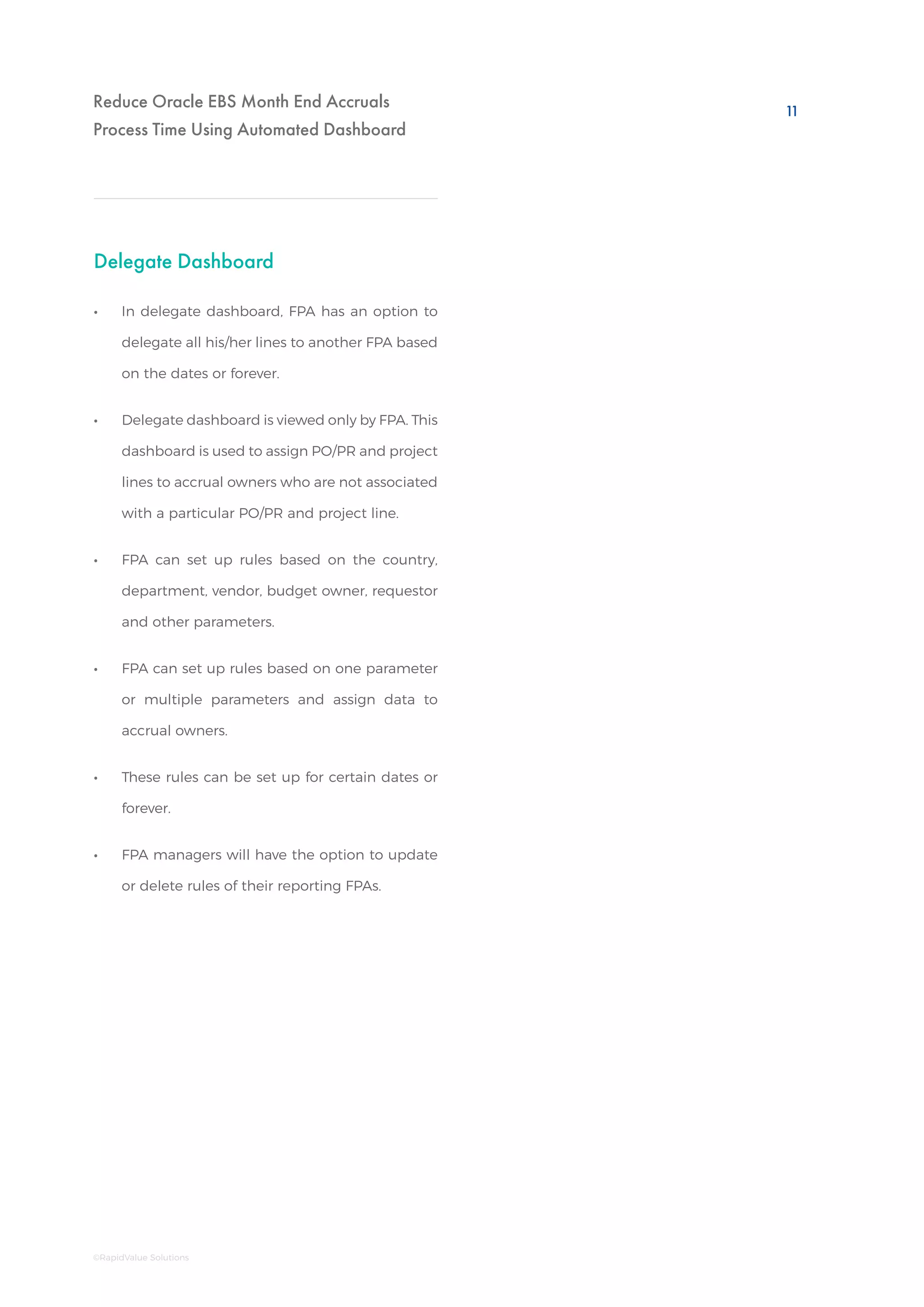 Reduce Oracle EBS Month End Accruals
Process Time Using Automated Dashboard
Delegate Dashboard
•• In delegate dashboard, FPA has an option to
delegate all his/her lines to another FPA based
on the dates or forever.
•• Delegate dashboard is viewed only by FPA. This
dashboard is used to assign PO/PR and project
lines to accrual owners who are not associated
with a particular PO/PR and project line.
•• FPA can set up rules based on the country,
department, vendor, budget owner, requestor
and other parameters.
•• FPA can set up rules based on one parameter
or multiple parameters and assign data to
accrual owners.
•• These rules can be set up for certain dates or
forever.
•• FPA managers will have the option to update
or delete rules of their reporting FPAs.
11
©RapidValue Solutions
 