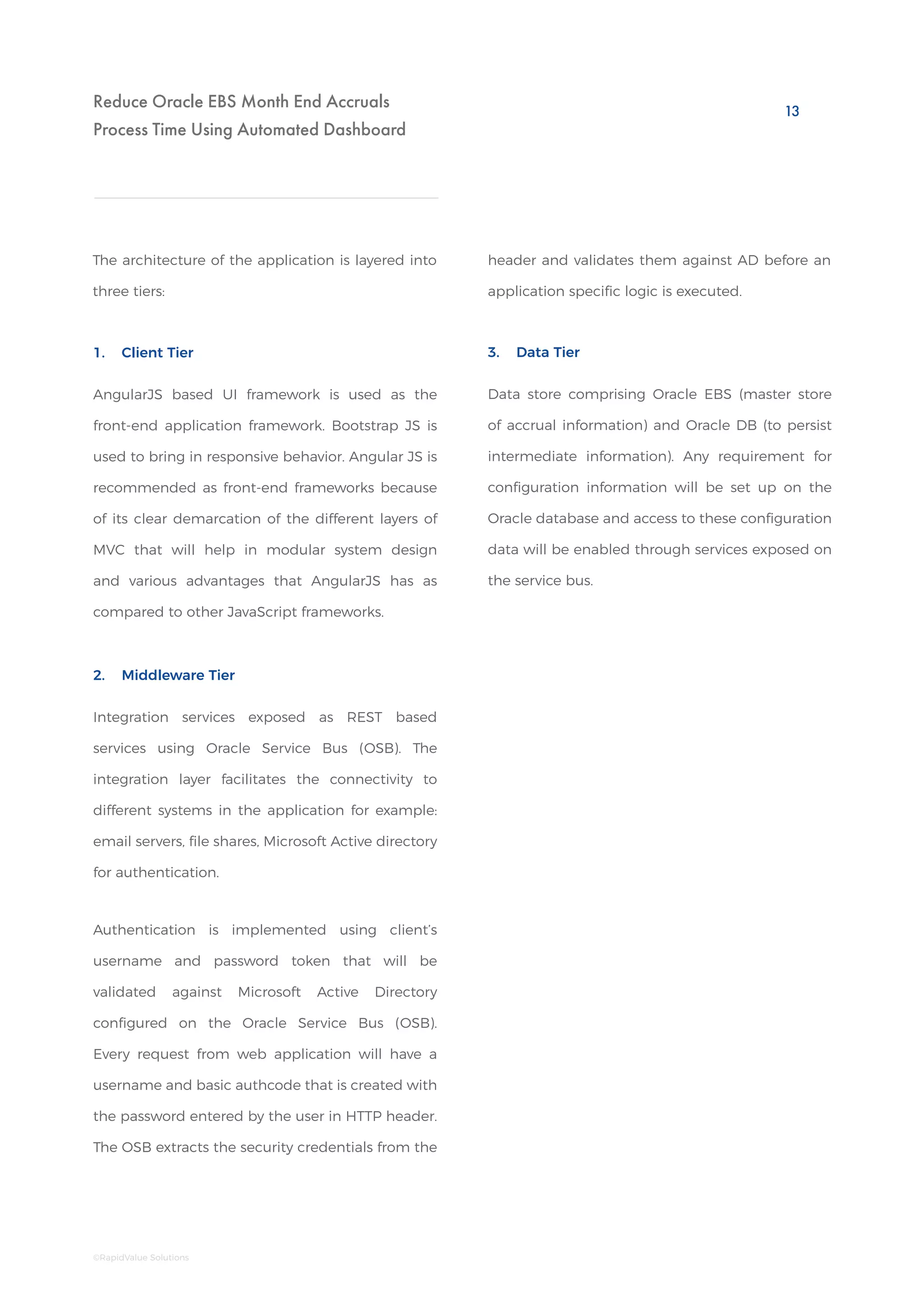 Reduce Oracle EBS Month End Accruals
Process Time Using Automated Dashboard
Data store comprising Oracle EBS (master store
of accrual information) and Oracle DB (to persist
intermediate information). Any requirement for
configuration information will be set up on the
Oracle database and access to these configuration
data will be enabled through services exposed on
the service bus.
Integration services exposed as REST based
services using Oracle Service Bus (OSB). The
integration layer facilitates the connectivity to
different systems in the application for example:
email servers, file shares, Microsoft Active directory
for authentication.
Authentication is implemented using client’s
username and password token that will be
validated against Microsoft Active Directory
configured on the Oracle Service Bus (OSB).
Every request from web application will have a
username and basic authcode that is created with
the password entered by the user in HTTP header.
The OSB extracts the security credentials from the
3. Data Tier
2. Middleware Tier
The architecture of the application is layered into
three tiers:
AngularJS based UI framework is used as the
front-end application framework. Bootstrap JS is
used to bring in responsive behavior. Angular JS is
recommended as front-end frameworks because
of its clear demarcation of the different layers of
MVC that will help in modular system design
and various advantages that AngularJS has as
compared to other JavaScript frameworks.
1. Client Tier
header and validates them against AD before an
application specific logic is executed.
13
©RapidValue Solutions
 