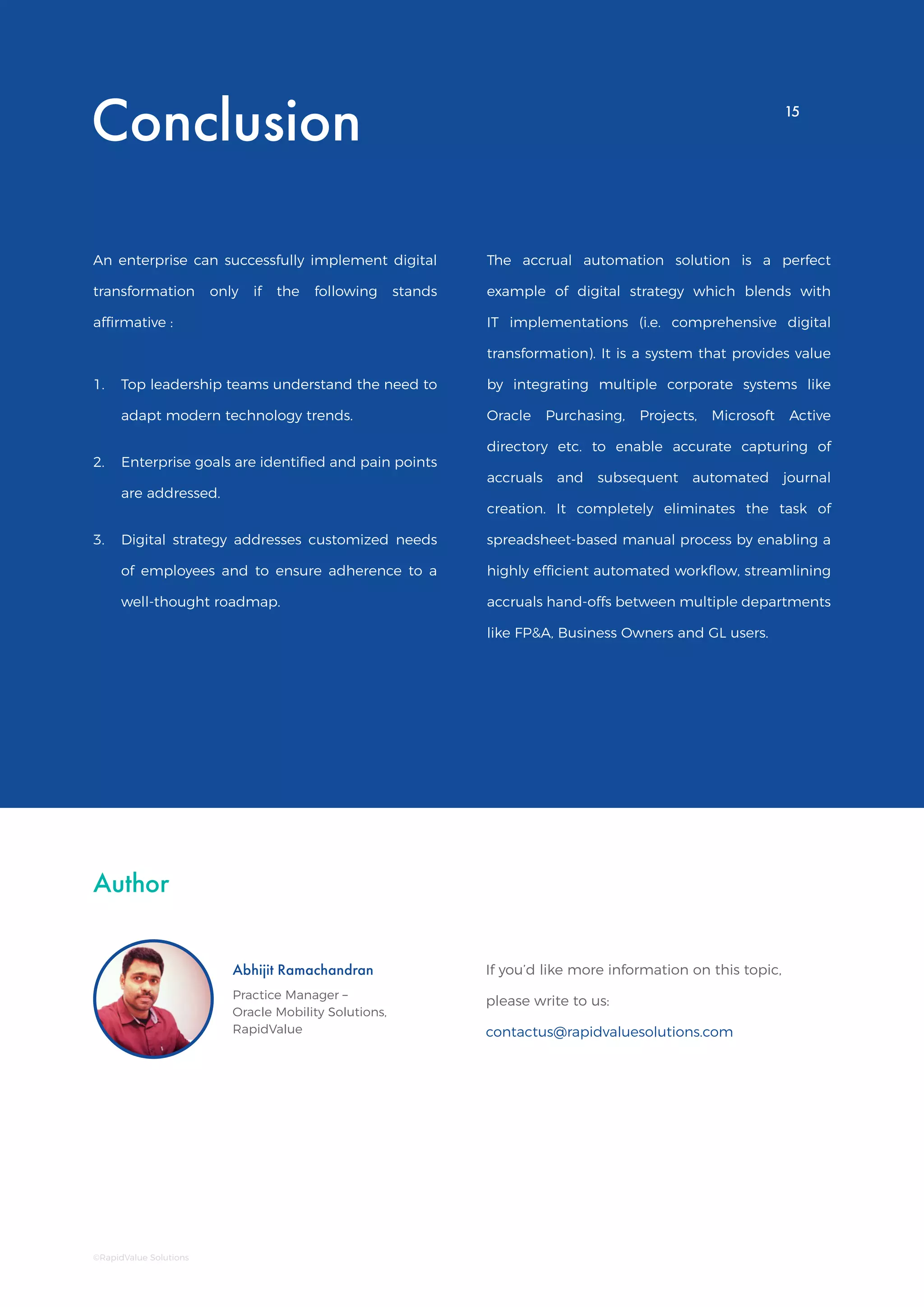 Reduce Oracle EBS Month End Accruals
Process Time Using Automated DashboardConclusion
An enterprise can successfully implement digital
transformation only if the following stands
affirmative :
The accrual automation solution is a perfect
example of digital strategy which blends with
IT implementations (i.e. comprehensive digital
transformation). It is a system that provides value
by integrating multiple corporate systems like
Oracle Purchasing, Projects, Microsoft Active
directory etc. to enable accurate capturing of
accruals and subsequent automated journal
creation. It completely eliminates the task of
spreadsheet-based manual process by enabling a
highly efficient automated workflow, streamlining
accruals hand-offs between multiple departments
like FP&A, Business Owners and GL users.
Author
If you’d like more information on this topic,
please write to us:
contactus@rapidvaluesolutions.com
Abhijit Ramachandran
Practice Manager –
Oracle Mobility Solutions,
RapidValue
1.	 Top leadership teams understand the need to
adapt modern technology trends.
2.	 Enterprise goals are identified and pain points
are addressed.
3.	 Digital strategy addresses customized needs
of employees and to ensure adherence to a
well-thought roadmap.
15
©RapidValue Solutions
15
 