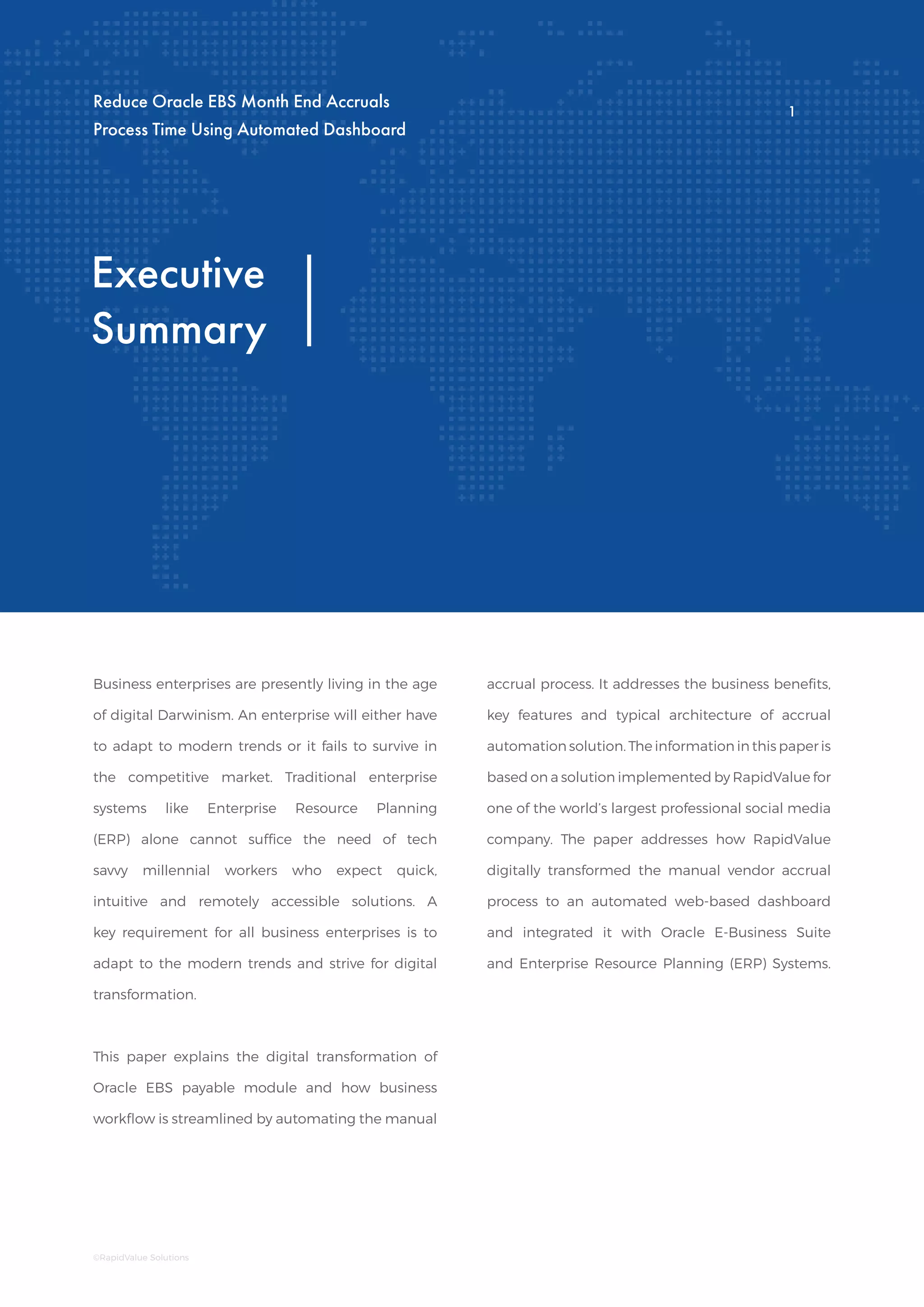 Executive
Summary
Business enterprises are presently living in the age
of digital Darwinism. An enterprise will either have
to adapt to modern trends or it fails to survive in
the competitive market. Traditional enterprise
systems like Enterprise Resource Planning
(ERP) alone cannot suffice the need of tech
savvy millennial workers who expect quick,
intuitive and remotely accessible solutions. A
key requirement for all business enterprises is to
adapt to the modern trends and strive for digital
transformation.
This paper explains the digital transformation of
Oracle EBS payable module and how business
workflow is streamlined by automating the manual
accrual process. It addresses the business benefits,
key features and typical architecture of accrual
automation solution. The information in this paper is
based on a solution implemented by RapidValue for
one of the world’s largest professional social media
company. The paper addresses how RapidValue
digitally transformed the manual vendor accrual
process to an automated web-based dashboard
and integrated it with Oracle E-Business Suite
and Enterprise Resource Planning (ERP) Systems.
Reduce Oracle EBS Month End Accruals
Process Time Using Automated Dashboard
1
©RapidValue Solutions
1
 