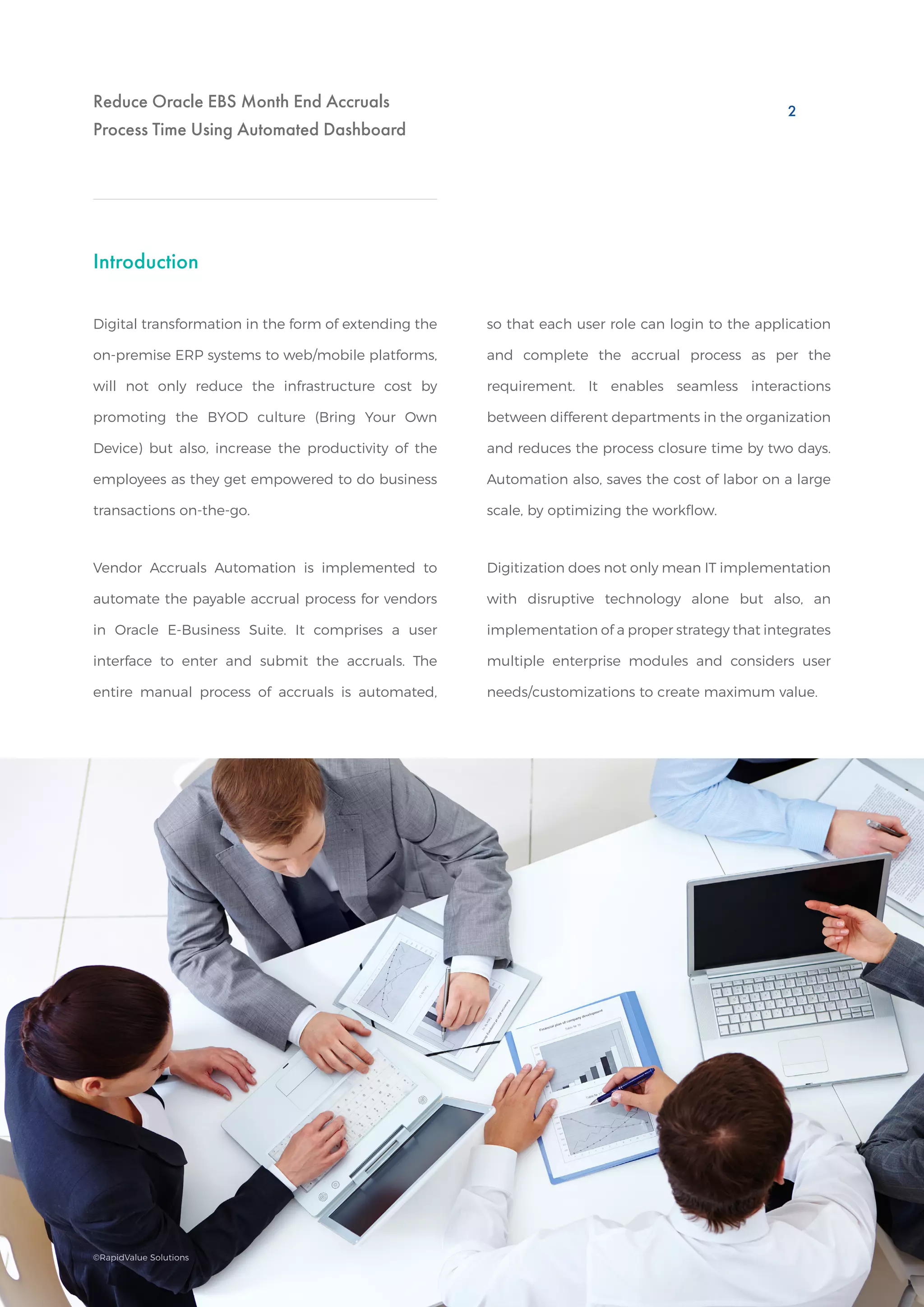 Reduce Oracle EBS Month End Accruals
Process Time Using Automated Dashboard
Introduction
Digital transformation in the form of extending the
on-premise ERP systems to web/mobile platforms,
will not only reduce the infrastructure cost by
promoting the BYOD culture (Bring Your Own
Device) but also, increase the productivity of the
employees as they get empowered to do business
transactions on-the-go.
Vendor Accruals Automation is implemented to
automate the payable accrual process for vendors
in Oracle E-Business Suite. It comprises a user
interface to enter and submit the accruals. The
entire manual process of accruals is automated,
so that each user role can login to the application
and complete the accrual process as per the
requirement. It enables seamless interactions
between different departments in the organization
and reduces the process closure time by two days.
Automation also, saves the cost of labor on a large
scale, by optimizing the workflow.
Digitization does not only mean IT implementation
with disruptive technology alone but also, an
implementation of a proper strategy that integrates
multiple enterprise modules and considers user
needs/customizations to create maximum value.
2
©RapidValue Solutions
 