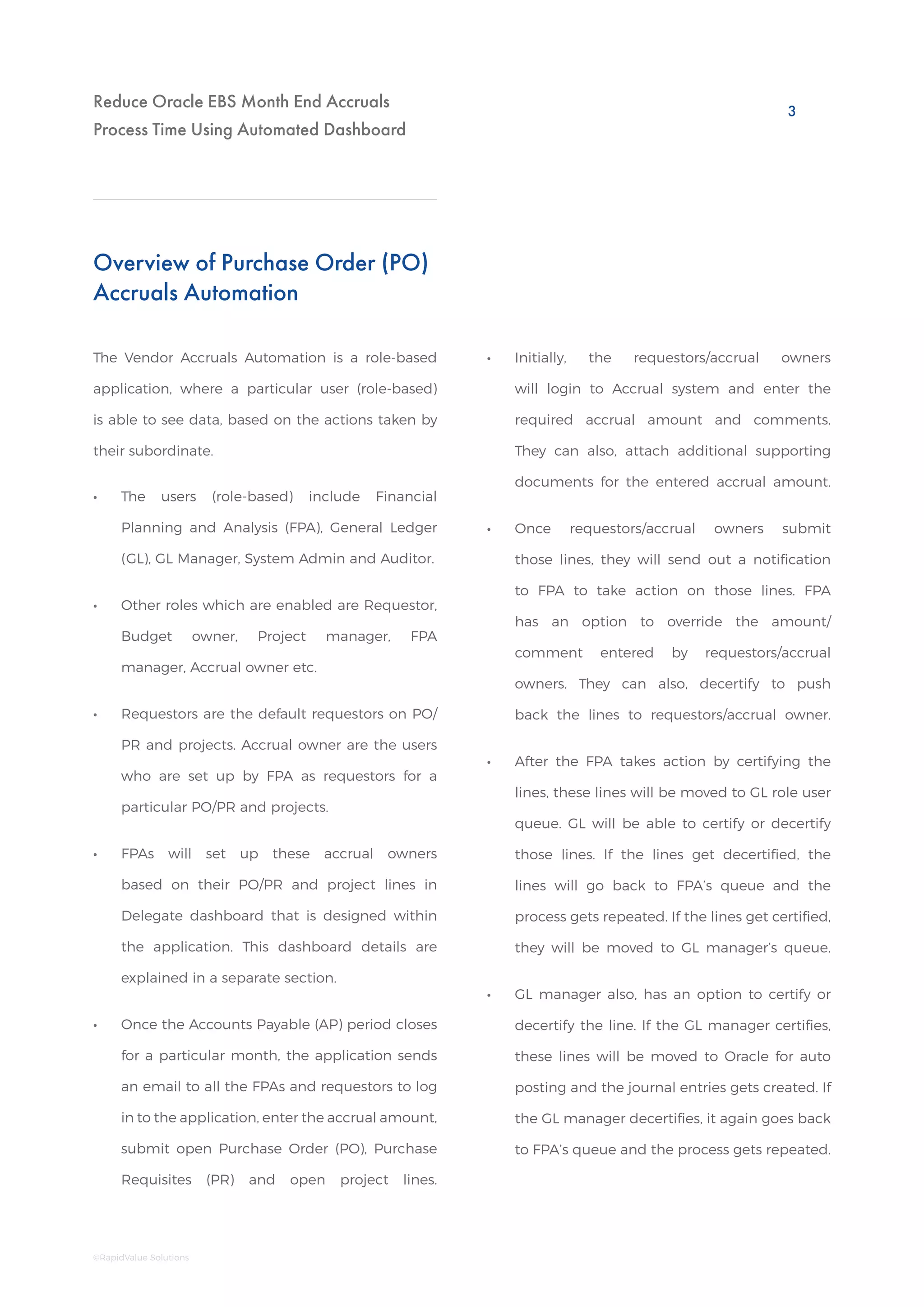 Reduce Oracle EBS Month End Accruals
Process Time Using Automated Dashboard
Overview of Purchase Order (PO)
Accruals Automation
The Vendor Accruals Automation is a role-based
application, where a particular user (role-based)
is able to see data, based on the actions taken by
their subordinate.
•• The users (role-based) include Financial
Planning and Analysis (FPA), General Ledger
(GL), GL Manager, System Admin and Auditor.
•• Other roles which are enabled are Requestor,
Budget owner, Project manager, FPA
manager, Accrual owner etc.
•• Requestors are the default requestors on PO/
PR and projects. Accrual owner are the users
who are set up by FPA as requestors for a
particular PO/PR and projects.
•• FPAs will set up these accrual owners
based on their PO/PR and project lines in
Delegate dashboard that is designed within
the application. This dashboard details are
explained in a separate section.
•• Once the Accounts Payable (AP) period closes
for a particular month, the application sends
an email to all the FPAs and requestors to log
in to the application, enter the accrual amount,
submit open Purchase Order (PO), Purchase
Requisites (PR) and open project lines.
•• Initially, the requestors/accrual owners
will login to Accrual system and enter the
required accrual amount and comments.
They can also, attach additional supporting
documents for the entered accrual amount.
•• Once requestors/accrual owners submit
those lines, they will send out a notification
to FPA to take action on those lines. FPA
has an option to override the amount/
comment entered by requestors/accrual
owners. They can also, decertify to push
back the lines to requestors/accrual owner.
•• After the FPA takes action by certifying the
lines, these lines will be moved to GL role user
queue. GL will be able to certify or decertify
those lines. If the lines get decertified, the
lines will go back to FPA’s queue and the
process gets repeated. If the lines get certified,
they will be moved to GL manager’s queue.
•• GL manager also, has an option to certify or
decertify the line. If the GL manager certifies,
these lines will be moved to Oracle for auto
posting and the journal entries gets created. If
the GL manager decertifies, it again goes back
to FPA’s queue and the process gets repeated.
3
©RapidValue Solutions
 