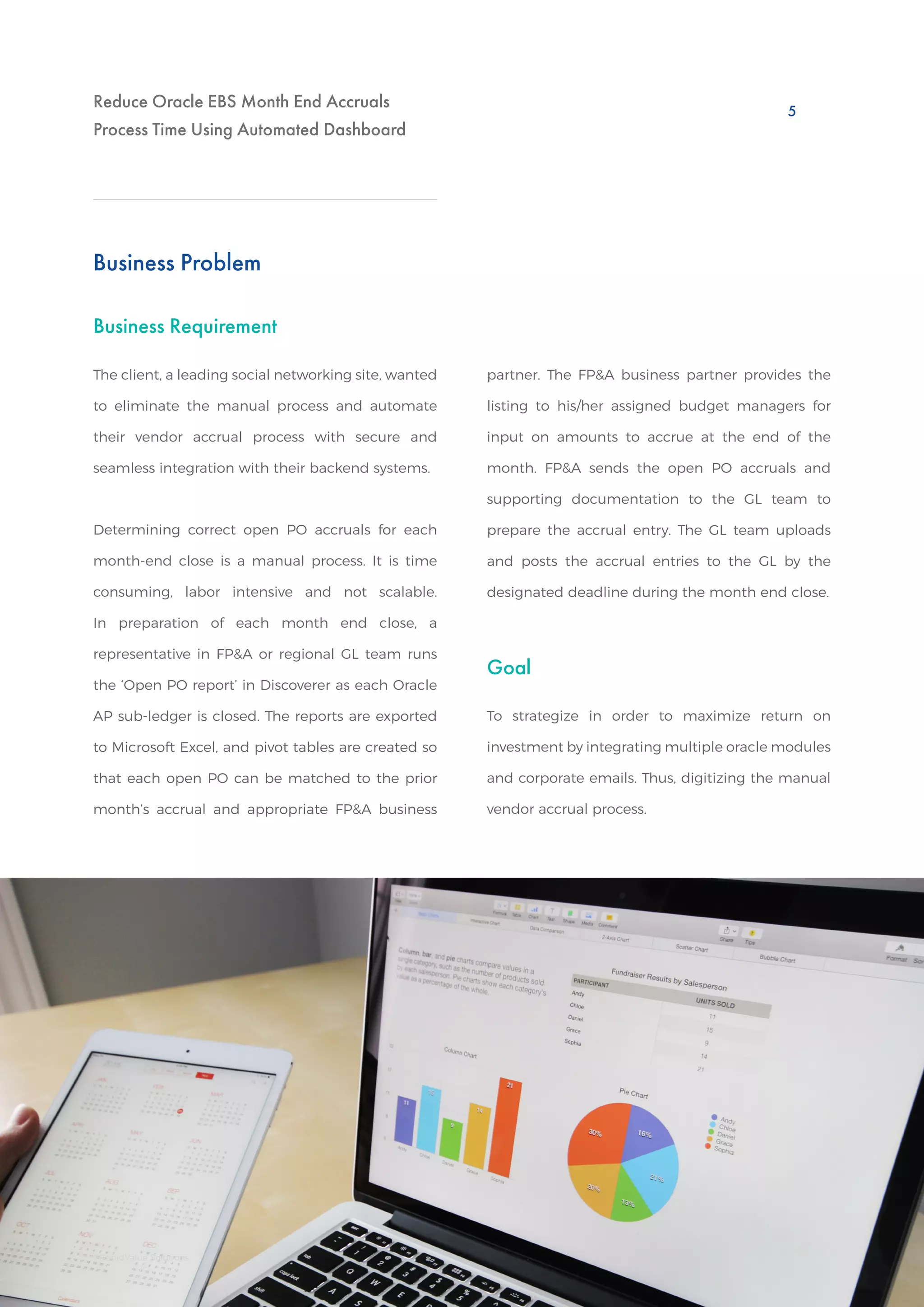 Reduce Oracle EBS Month End Accruals
Process Time Using Automated Dashboard
Business Requirement
Goal
Business Problem
The client, a leading social networking site, wanted
to eliminate the manual process and automate
their vendor accrual process with secure and
seamless integration with their backend systems.
To strategize in order to maximize return on
investment by integrating multiple oracle modules
and corporate emails. Thus, digitizing the manual
vendor accrual process.
Determining correct open PO accruals for each
month-end close is a manual process. It is time
consuming, labor intensive and not scalable.
In preparation of each month end close, a
representative in FP&A or regional GL team runs
the ‘Open PO report’ in Discoverer as each Oracle
AP sub-ledger is closed. The reports are exported
to Microsoft Excel, and pivot tables are created so
that each open PO can be matched to the prior
month’s accrual and appropriate FP&A business
partner. The FP&A business partner provides the
listing to his/her assigned budget managers for
input on amounts to accrue at the end of the
month. FP&A sends the open PO accruals and
supporting documentation to the GL team to
prepare the accrual entry. The GL team uploads
and posts the accrual entries to the GL by the
designated deadline during the month end close.
5
©RapidValue Solutions
 