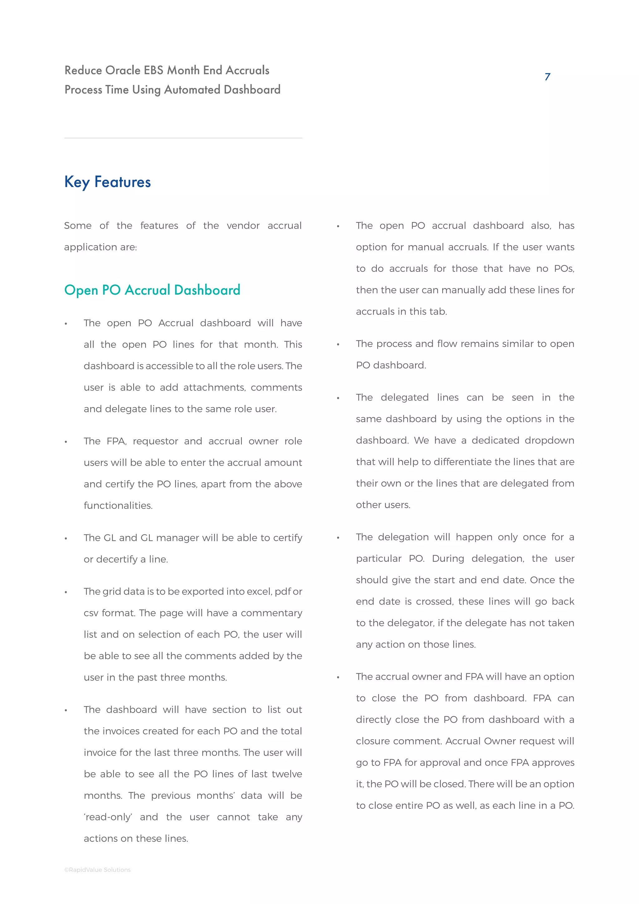 Reduce Oracle EBS Month End Accruals
Process Time Using Automated Dashboard
Open PO Accrual Dashboard
Key Features
Some of the features of the vendor accrual
application are:
•• The open PO Accrual dashboard will have
all the open PO lines for that month. This
dashboard is accessible to all the role users. The
user is able to add attachments, comments
and delegate lines to the same role user.
•• The FPA, requestor and accrual owner role
users will be able to enter the accrual amount
and certify the PO lines, apart from the above
functionalities.
•• The GL and GL manager will be able to certify
or decertify a line.
•• The grid data is to be exported into excel, pdf or
csv format. The page will have a commentary
list and on selection of each PO, the user will
be able to see all the comments added by the
user in the past three months.
•• The dashboard will have section to list out
the invoices created for each PO and the total
invoice for the last three months. The user will
be able to see all the PO lines of last twelve
months. The previous months’ data will be
‘read-only’ and the user cannot take any
actions on these lines.
•• The open PO accrual dashboard also, has
option for manual accruals. If the user wants
to do accruals for those that have no POs,
then the user can manually add these lines for
accruals in this tab.
•• The process and flow remains similar to open
PO dashboard.
•• The delegated lines can be seen in the
same dashboard by using the options in the
dashboard. We have a dedicated dropdown
that will help to differentiate the lines that are
their own or the lines that are delegated from
other users.
•• The delegation will happen only once for a
particular PO. During delegation, the user
should give the start and end date. Once the
end date is crossed, these lines will go back
to the delegator, if the delegate has not taken
any action on those lines.
•• The accrual owner and FPA will have an option
to close the PO from dashboard. FPA can
directly close the PO from dashboard with a
closure comment. Accrual Owner request will
go to FPA for approval and once FPA approves
it, the PO will be closed. There will be an option
to close entire PO as well, as each line in a PO.
7
©RapidValue Solutions
 
