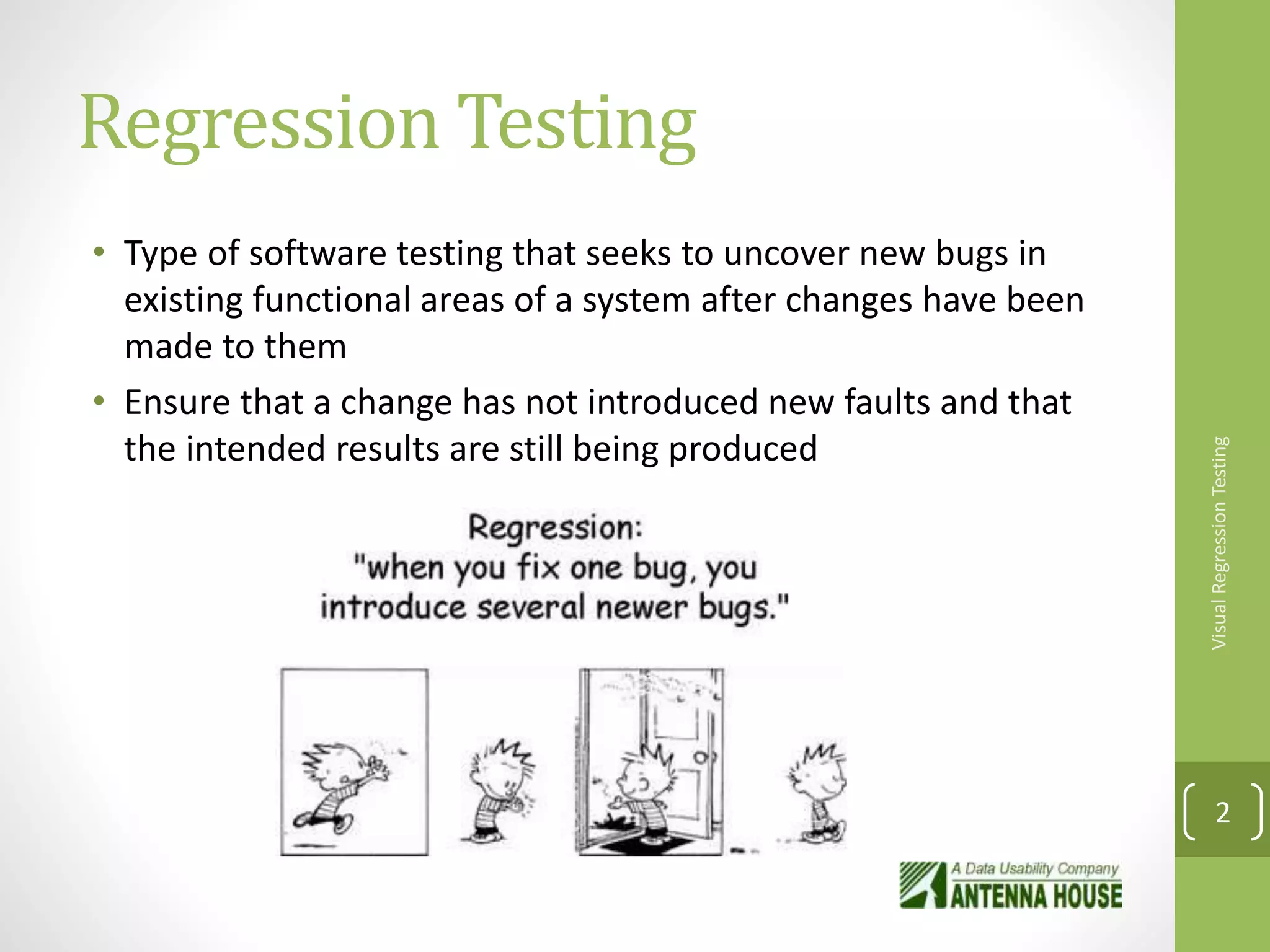 Regression Testing
• Type of software testing that seeks to uncover new bugs in
existing functional areas of a system after changes have been
made to them
• Ensure that a change has not introduced new faults and that
the intended results are still being produced
VisualRegressionTesting
2
