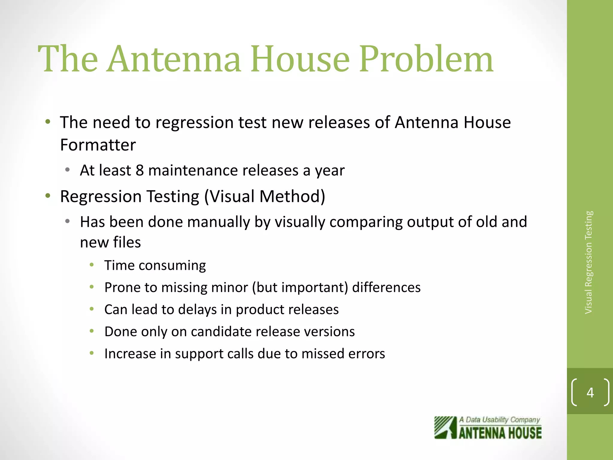 The Antenna House Problem
• The need to regression test new releases of Antenna House
Formatter
• At least 8 maintenance releases a year
• Regression Testing (Visual Method)
• Has been done manually by visually comparing output of old and
new files
• Time consuming
• Prone to missing minor (but important) differences
• Can lead to delays in product releases
• Done only on candidate release versions
• Increase in support calls due to missed errors
VisualRegressionTesting
4