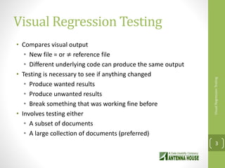 Visual Regression Testing
• Compares visual output
• New file = or ≠ reference file
• Different underlying code can produce the same output
• Testing is necessary to see if anything changed
• Produce wanted results
• Produce unwanted results
• Break something that was working fine before
• Involves testing either
• A subset of documents
• A large collection of documents (preferred)
VisualRegressionTesting
3
 