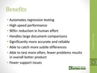 Benefits
• Automates regression testing
• High speed performance
• 90%+ reduction in human effort
• Handles large document comparisons
• Significantly more accurate and reliable
• Able to catch more subtle differences
• Able to test more often, fewer problems results
in overall better product
• Fewer support issues
VisualRegressionTesting
9
 