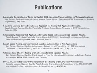Publications
Automatic Generation of Tests to Exploit XML Injection Vulnerabilities in Web Applications.
Jan, Sadeeq; Panichella, Annibale; Arcuri, Andrea; Briand, Lionel. To appear in IEEE Transaction on Software
Engineering (TSE), 2017
A Machine Learning-Driven Evolutionary Approach for Testing Web Application Firewalls.
Appelt, Dennis, Nguyen, Duy Cu, Panichella, Annibale, Briand, Lionel. To appear in IEEE Transaction on
Reliability (TR)
Automatically Repairing Web Application Firewalls Based on Successful SQL Injection Attacks.
Appelt, Dennis; Annibale Panichella; Briand, Lionel. In IEEE 28th International Symposium on Software
Reliability Engineering (ISSRE 2017) , Toulouse, France.

Search-based Testing Approach for XML Injection Vulnerabilities in Web Applications
Jan, Sadeeq; Nguyen, Duy Cu; Andrea, Arcuri; Briand, Lionel. Proc. of the 10th IEEE International
Conference on Software Testing, Veriﬁcation and validation (ICST 2017), Tokyo, Japan

Automated and Eﬀective Testing of Web Services for XML Injection Attacks
Jan, Sadeeq; Nguyen, Duy Cu; Briand, Lionel. In Proc. the International Symposium on Software Testing
and Analysis (ISSTA 2016), Saarbrücken, Germany

SOFIA: An Automated Security Oracle for Black-Box Testing of SQL-Injection Vulnerabilities
Ceccato, Mariano; Nguyen, Duy Cu; Appelt, Dennis; Briand, Lionel. In Proceedings of the 31th IEEE/ACM
International Conference on Automated Software Engineering (ASE 2016)
43
 