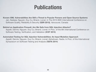 Publications
Known XML Vulnerabilities Are Still a Threat to Popular Parsers and Open Source Systems
Jan, Sadeeq; Nguyen, Duy Cu; Briand, Lionel. In The 2015 IEEE International Conference on
Software Quality, Reliability & Security (QSR 2015), Vancouver, Canada
Behind an Application Firewall, Are We Safe from SQL Injection Attacks?
Appelt, Dennis; Nguyen, Duy Cu; Briand, Lionel. In Proc. of the 8th International Conference on
Software Testing, Veriﬁcation, and Validation (ICST 2015)

Automated Testing for SQL Injection Vulnerabilities: An Input Mutation Approach
Appelt, Dennis; Nguyen, Duy Cu; Briand, Lionel; Alshahwan, Nadia. In Proc. of the International
Symposium on Software Testing and Analysis (ISSTA 2014)
44
 