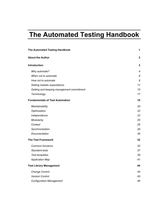 The Automated Testing Handbook

The Automated Testing Handbook                 1


About the Author                               3

Introduction                                   3

  Why automate?                                4
  When not to automate                         8
  How not to automate                          9
  Setting realistic expectations              11
  Getting and keeping management commitment   15
  Terminology                                 17

Fundamentals of Test Automation               19

  Maintainability                             20
  Optimization                                22
  Independence                                23
  Modularity                                  25
  Context                                     26
  Synchronization                             29
  Documentation                               30

The Test Framework                            32

  Common functions                            32
  Standard tests                              37
  Test templates                              39
  Application Map                             41

Test Library Management                       44

  Change Control                              44
  Version Control                             45
  Configuration Management                    46
 