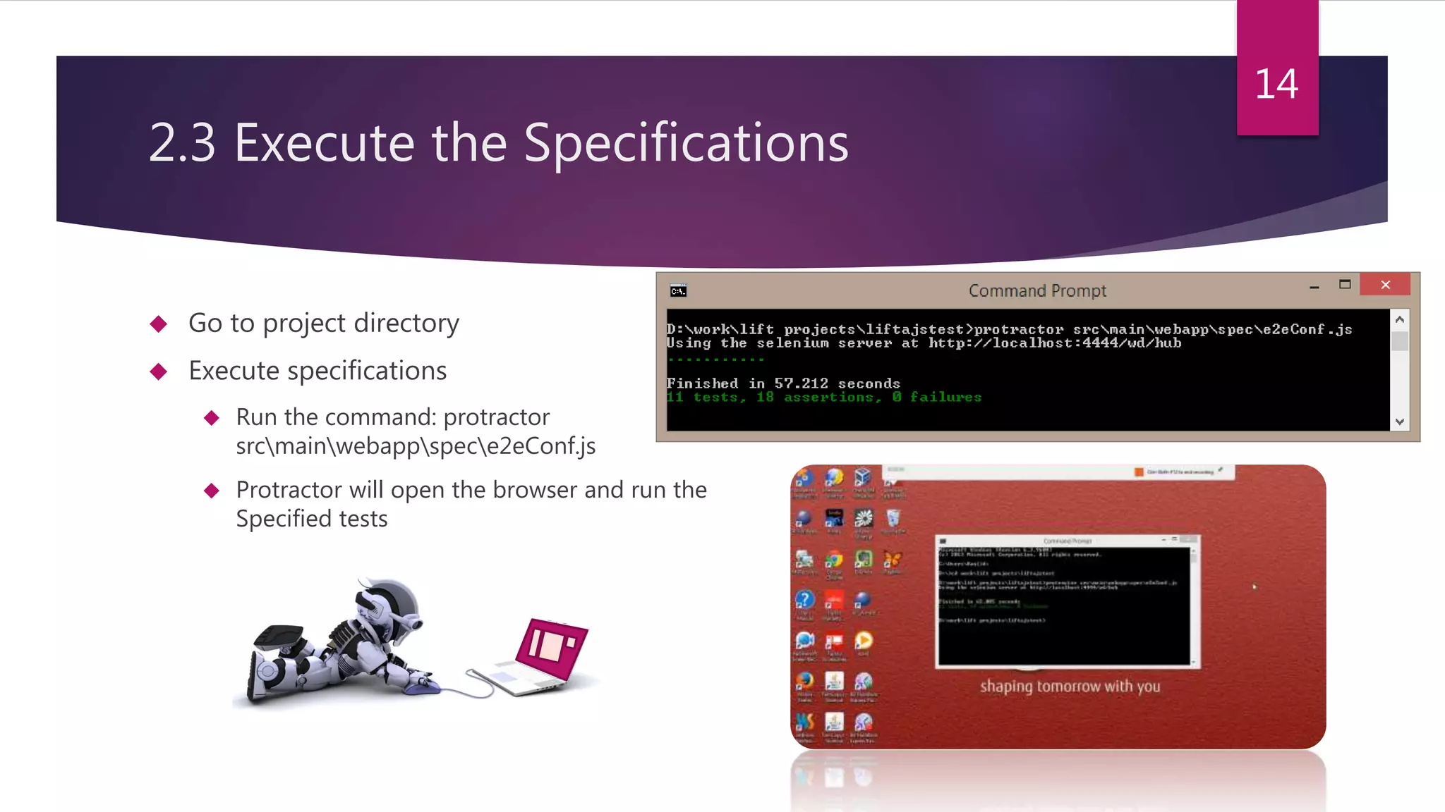 2.3 Execute the Specifications  Go to project directory  Execute specifications  Run the command: protractor srcmainwebappspece2eConf.js  Protractor will open the browser and run the Specified tests 14 