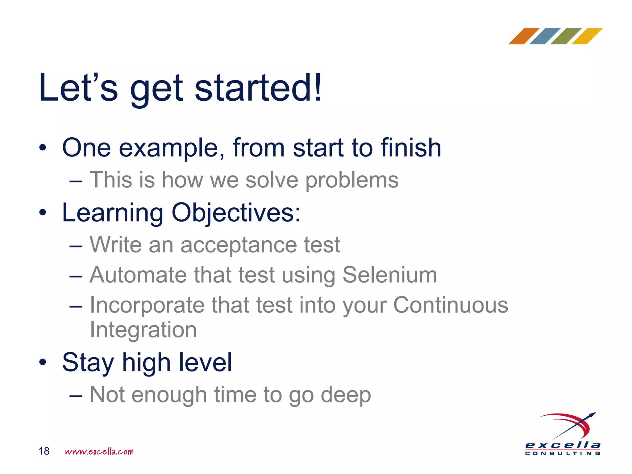 • One example, from start to finish
– This is how we solve problems
• Learning Objectives:
– Write an acceptance test
– Automate that test using Selenium
– Incorporate that test into your Continuous
Integration
• Stay high level
– Not enough time to go deep
Let’s get started!
18
 
