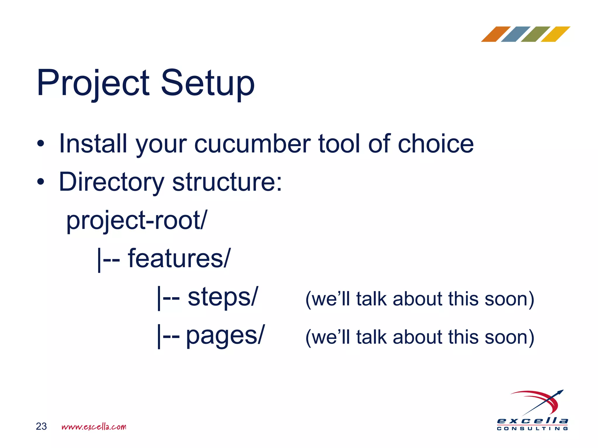 • Install your cucumber tool of choice
• Directory structure:
project-root/
|-- features/
|-- steps/ (we’ll talk about this soon)
|-- pages/ (we’ll talk about this soon)
Project Setup
23
 