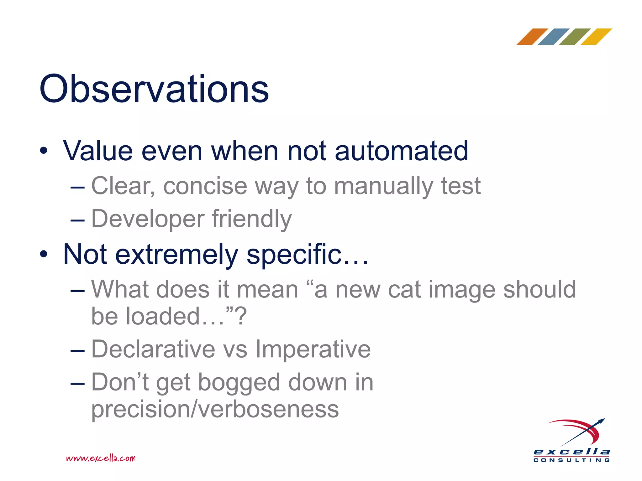 • Value even when not automated
– Clear, concise way to manually test
– Developer friendly
• Not extremely specific…
– What does it mean “a new cat image should
be loaded…”?
– Declarative vs Imperative
– Don’t get bogged down in
precision/verboseness
Observations
 