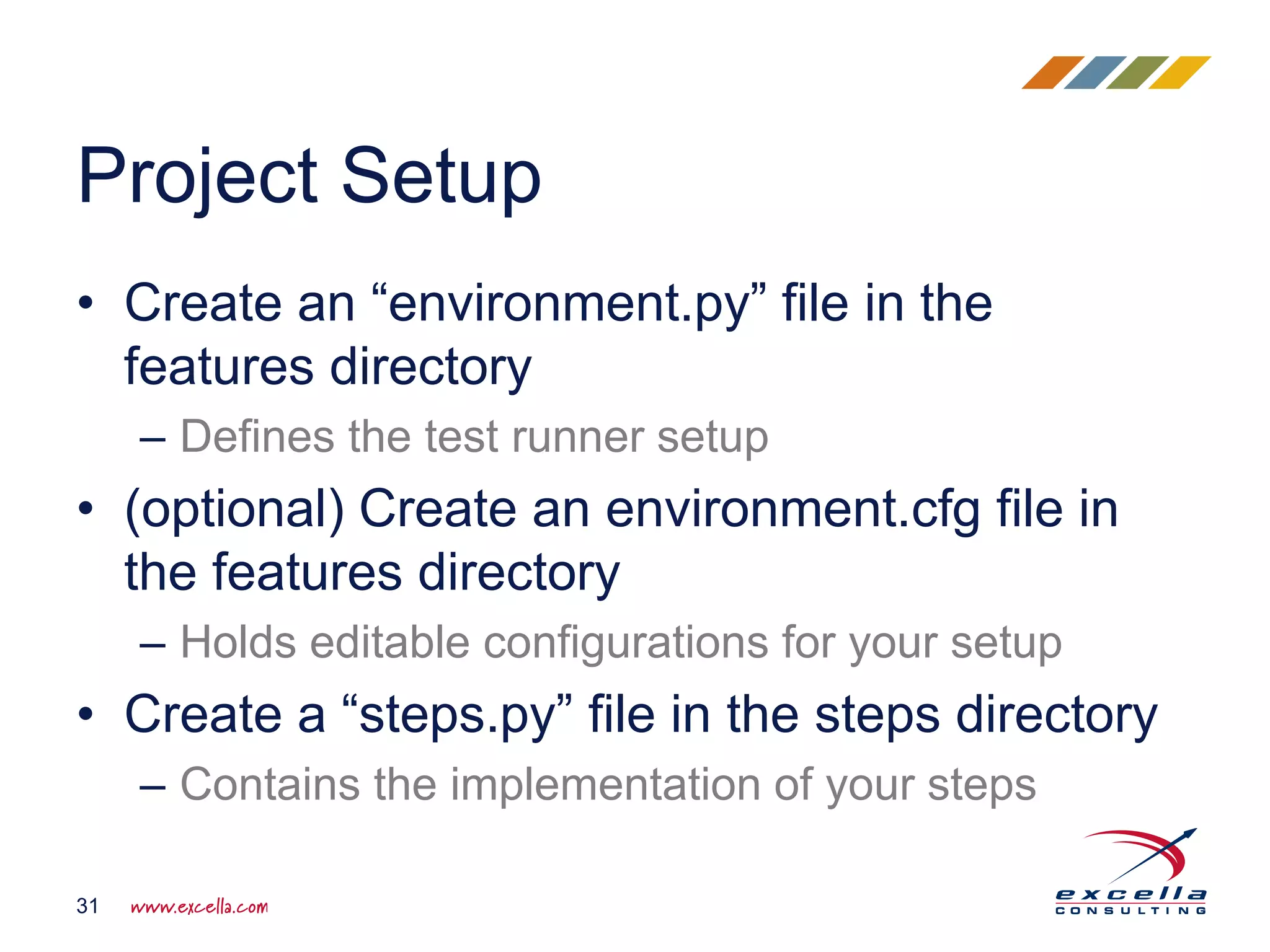 • Create an “environment.py” file in the
features directory
– Defines the test runner setup
• (optional) Create an environment.cfg file in
the features directory
– Holds editable configurations for your setup
• Create a “steps.py” file in the steps directory
– Contains the implementation of your steps
Project Setup
31
 