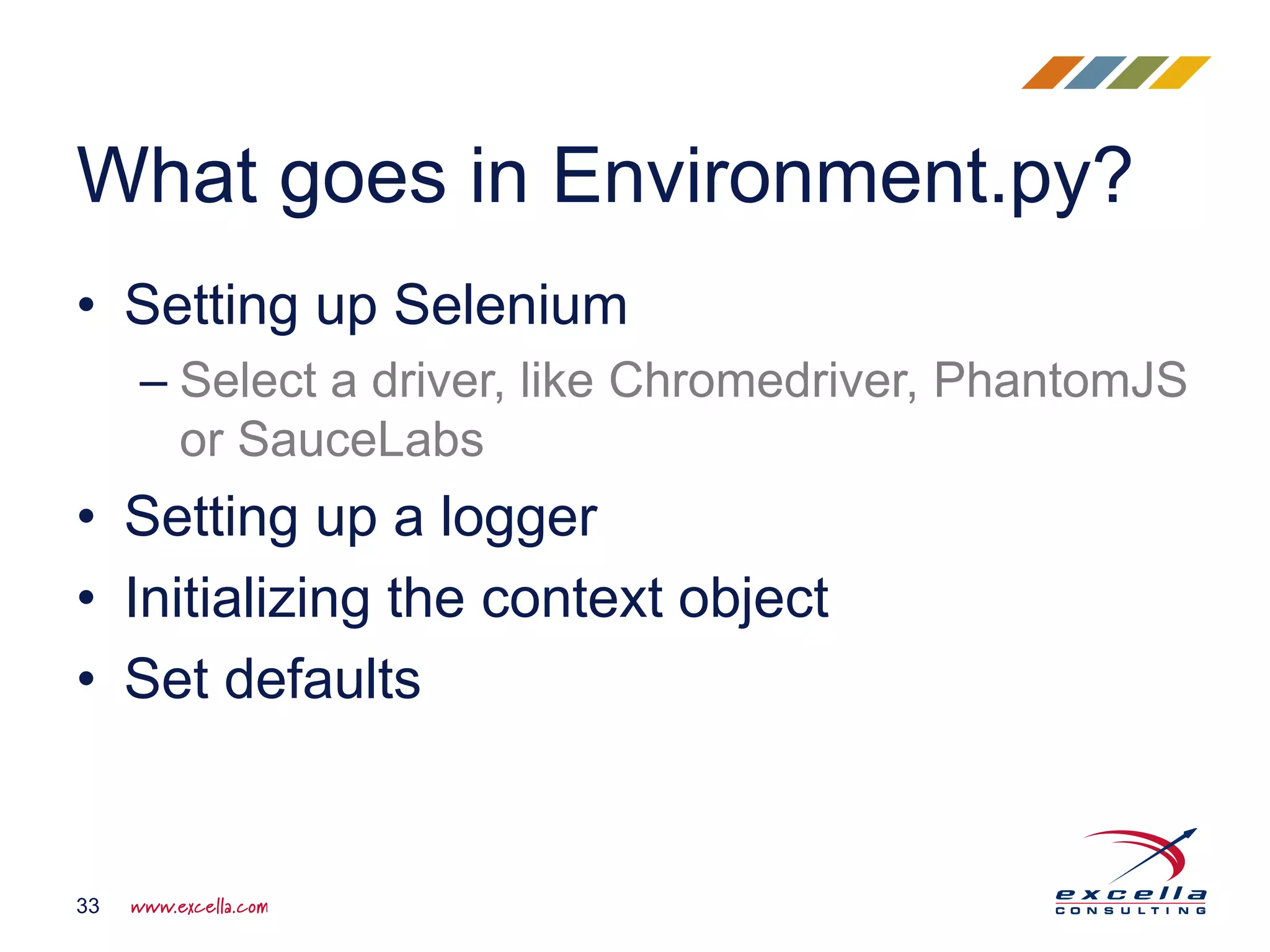 • Setting up Selenium
– Select a driver, like Chromedriver, PhantomJS
or SauceLabs
• Setting up a logger
• Initializing the context object
• Set defaults
What goes in Environment.py?
33
 