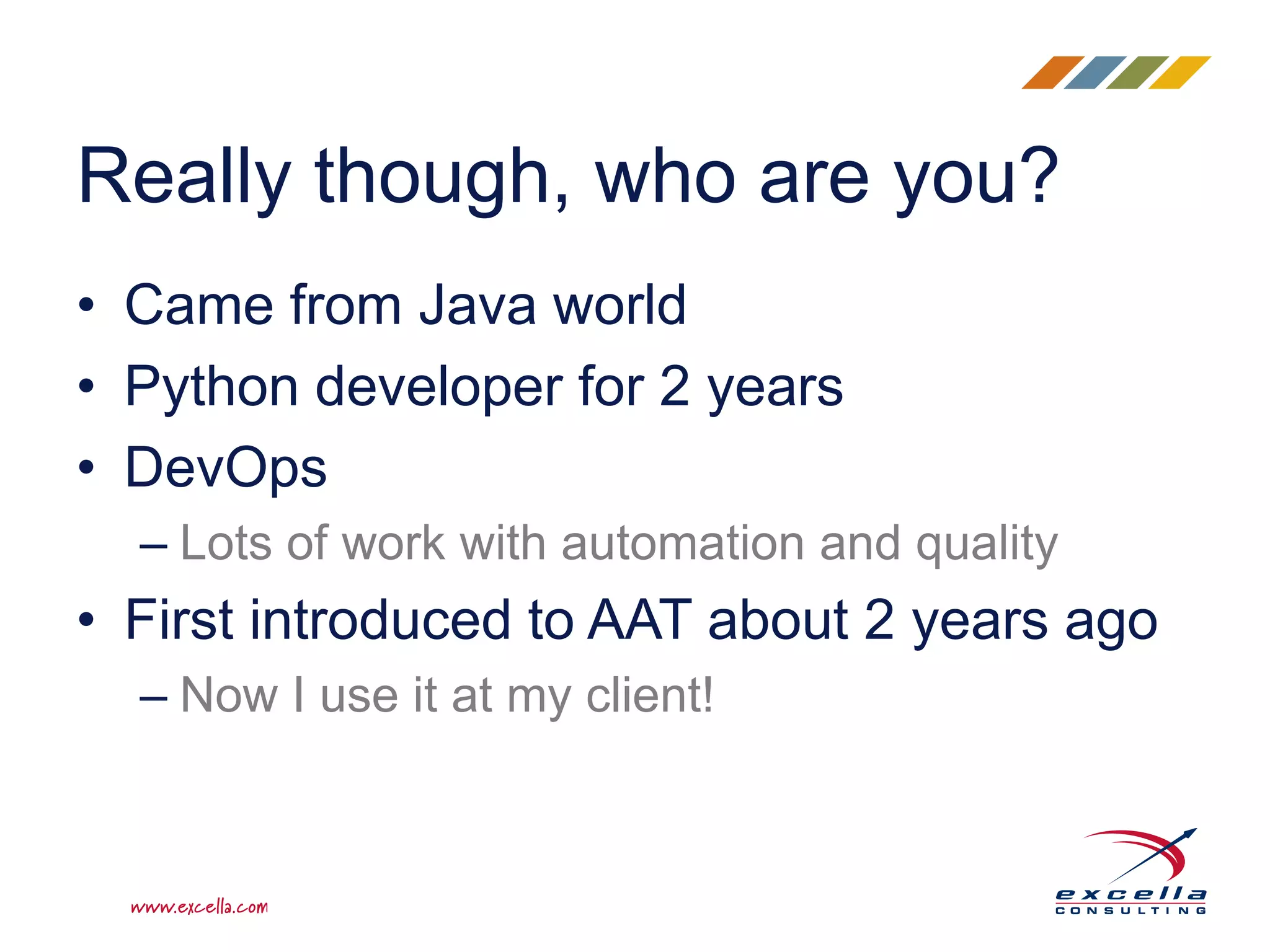 Really though, who are you?
• Came from Java world
• Python developer for 2 years
• DevOps
– Lots of work with automation and quality
• First introduced to AAT about 2 years ago
– Now I use it at my client!
 