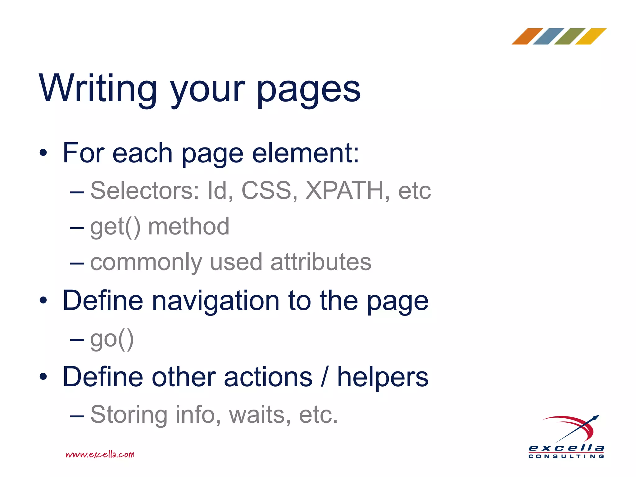 • For each page element:
– Selectors: Id, CSS, XPATH, etc
– get() method
– commonly used attributes
• Define navigation to the page
– go()
• Define other actions / helpers
– Storing info, waits, etc.
Writing your pages
 