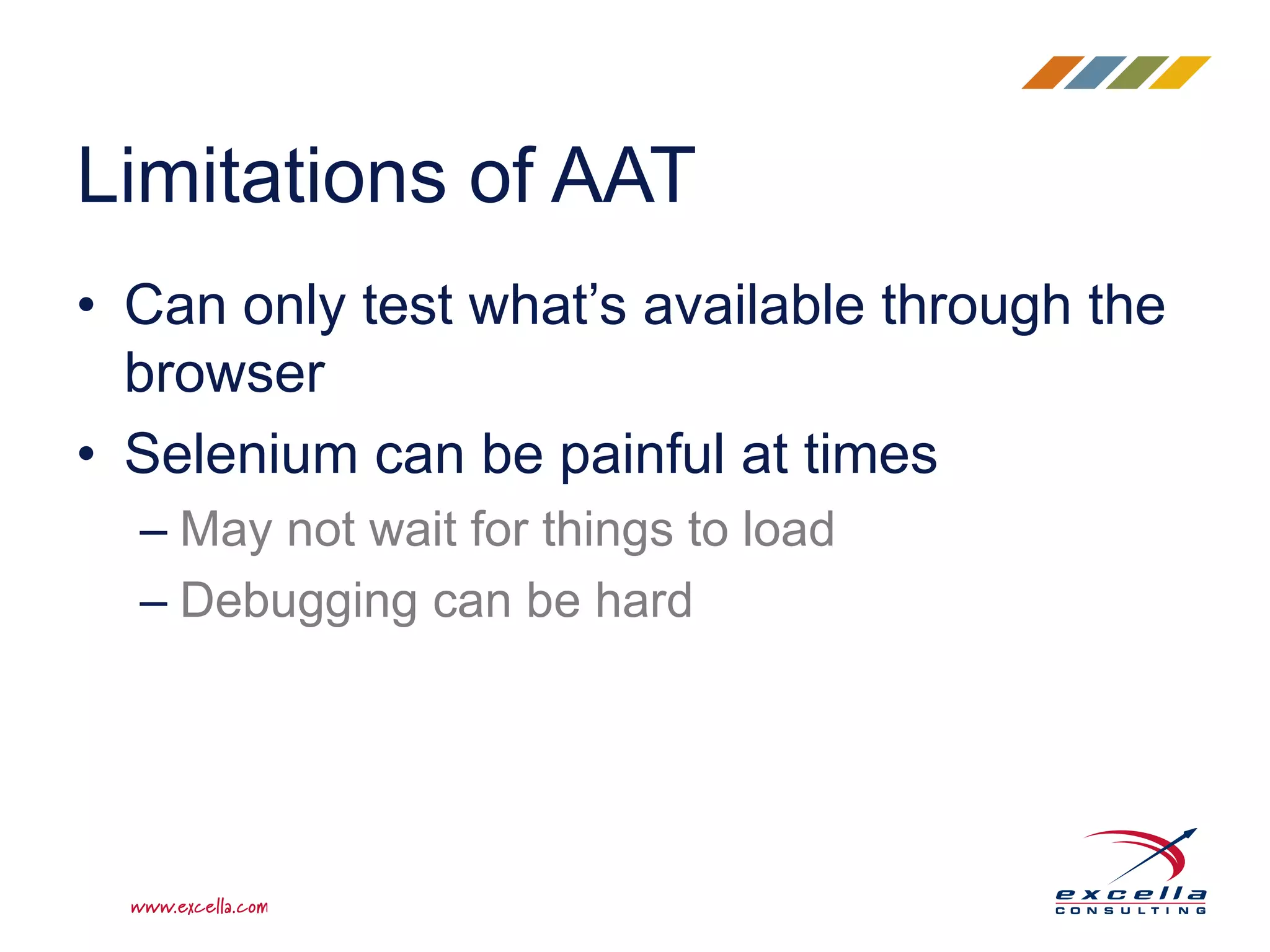 • Can only test what’s available through the
browser
• Selenium can be painful at times
– May not wait for things to load
– Debugging can be hard
Limitations of AAT
 
